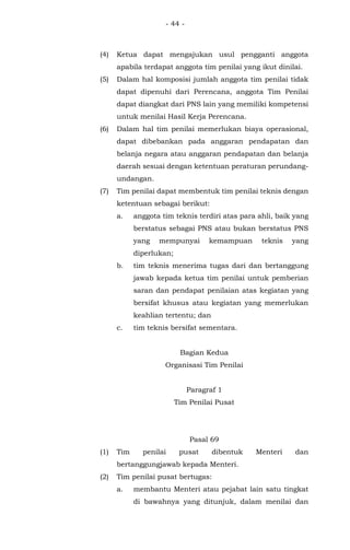 - 44 -
(4) Ketua dapat mengajukan usul pengganti anggota
apabila terdapat anggota tim penilai yang ikut dinilai.
(5) Dalam hal komposisi jumlah anggota tim penilai tidak
dapat dipenuhi dari Perencana, anggota Tim Penilai
dapat diangkat dari PNS lain yang memiliki kompetensi
untuk menilai Hasil Kerja Perencana.
(6) Dalam hal tim penilai memerlukan biaya operasional,
dapat dibebankan pada anggaran pendapatan dan
belanja negara atau anggaran pendapatan dan belanja
daerah sesuai dengan ketentuan peraturan perundang-
undangan.
(7) Tim penilai dapat membentuk tim penilai teknis dengan
ketentuan sebagai berikut:
a. anggota tim teknis terdiri atas para ahli, baik yang
berstatus sebagai PNS atau bukan berstatus PNS
yang mempunyai kemampuan teknis yang
diperlukan;
b. tim teknis menerima tugas dari dan bertanggung
jawab kepada ketua tim penilai untuk pemberian
saran dan pendapat penilaian atas kegiatan yang
bersifat khusus atau kegiatan yang memerlukan
keahlian tertentu; dan
c. tim teknis bersifat sementara.
Bagian Kedua
Organisasi Tim Penilai
Paragraf 1
Tim Penilai Pusat
Pasal 69
(1) Tim penilai pusat dibentuk Menteri dan
bertanggungjawab kepada Menteri.
(2) Tim penilai pusat bertugas:
a. membantu Menteri atau pejabat lain satu tingkat
di bawahnya yang ditunjuk, dalam menilai dan
 