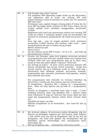 PEDOMAN PELAKSANAAN JUKNIS PENILAIAN KINERJA JABATAN FUNGSIONAL PERENCANA 351
88. Q : Pak Guspika (dan rekan² semua)
Utk pengisian SKP digunakan angka kredit yg sdh ditentukan,
nah bagaimana jika di bulan mei seorang JFP naik
jabatan/jenjang ( misal dr pertama ke muda) dan hrs membuat
SKP baru kan?
Pertanyaan saya, apakah dengan rentang waktu 8 bulan dia hrs
buat SKP dg angka kredit minimal 25 AK? Tentu bukan hal yg
mudah apalagi butir² penilaian menggunakan permenpan
4/2020
Bagaimana pula nanti pas penyetaraan sekitar juni seorang JFP
muda (ex eselon 4 misalnya) apakah tetap hrs kumpulkan AK
minimal 25 sementara pengumpulan AK mrpk hal yg baru buat
dia
Satu lagi pak.... saat ini tengah pandemi covid, sementara
permenpan 4/2020 disusun dlm keadaan sblm covid.... pasti
mengumpulkan AK saat ini bukan hal yg mudah
Mohon arahannya pak
Hatur nuhun
A : Oh AK minimal untuk SKP 8 bulan = 8/12 x 25 ... jadi beda dg
AK minimal yg 12 bulan ...
89. Q : Permisi, izin bertanya...pada butir kegiatan perencana pertama
yg pengumpulan data sekunder apakah dalam satu laporan bisa
terdapat lebih dari satu pengumpulan data yg di nilai? Atau
hanya di nilai satu paket dalam 1 laporan? Trima ksih
A : Ijin berbagi pa kapus... di kami untuk perencana pertama tdk
pernah melaporkan keg berupa butir2 tersendiri... Tetapi brp
sebuah laporan lkp yg d dalamnya terdiri dr bbrp butir keg..
diantaranya latar belakang masalah, perumusan masalah,
pengumpulan data sekunder, pembuatan tabel/gambar, analisa
data sekunder dan saran.
Krn pengumpulan data sekunder itu tentunya dikaitkan dg
kebutuhan u analisa apa atau laporan apa atw evaluasi apa..
Dr pengalaman... Biasanya dlm 1 laporan hy 1 pengumpulan
data... Akan ttp bbrp laporan ada yg lebih dr 1 pengumpulan
data..
Contoh: sy ditugakan u menelaah hasil renja 3 skpd... U latar
belakang biasanya sama shg dijadikan dlm 1 laporan..tetapi
hasil telaahanya di bagi per bab/sub bab sesuai skpd nya dan
msg2 ada pengumpulan datanya terkait data2 evaluasi skpd
tsb..
Demikian pa kapus..pa dian..
Mdh2an pengalaman sy bs bermanfaat... dan maaf klo ada yg
tdk pas.
90. Q : Ijin bertanya pKapus. Kl perencana madya ditugaskan sbg tim
Renstra yg pembagian tugasnya per bab berdua, bukti fisiknya
1 dok renstra atau hny bab yg ditugaskan? Dan kl hny bab yg
ditugaskan, utk bukti fisik apakah ckp melampirkan bab yg
dihasilkan (sesuai Permendagri) atau penyajiannya perlu
disesuaikan lg?
A : Bab yg ditugaskan saja ... melampirkan hasil kerja sendiri
 