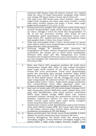 PEDOMAN PELAKSANAAN JUKNIS PENILAIAN KINERJA JABATAN FUNGSIONAL PERENCANA 354
menyusun SKP dengan target AK setahun minimal 12,5, apakah
target per tahun itu dapat disesuaikan mengingat waktu efektif
saya sebagai JFP hanya selama 3 bulan saja di tahun ini?
A : Jika pada revisi SKP berada pada tahun berjalan, maka target
angka kredit mengikuti sisa bulan pada tahun tersebut. Contoh
pada kasus tersebut dimana sisa waktu 3 bulan, maka target
angka kredit menjadi 3/12 x 12,5 = 3,125
07. Q : Seorang perencana pangkat III/C (perencana muda) setiap tahun
berhasil mengumpulkan angka kredit maksimal sebanyak 37.5
per tahun, sehingga 2 tahun dia sudah bisa mengumpulkan 75
AK, di sisi lain perencana tersebut lulus kuliah S2 dan
mendapatkan ijazah pascasarjana. Berdasarkan aturan baru,
ijazah diakui 25%. Apakah perencana yang bersangkutan dapat
naik pangkat dalam 2 tahun atau tetap 3 tahun?
A : Tidak bisa naik pangkat dalam 2 tahun, karena ijazah S-2 hanya
dapat diklaim dalam unsur pengembangan profesi dan 25 AK nya
hanya bisa dari unsur perencanaan.
08. Q : Terhitung tanggal 30 Desember 2020, menerima SK
Pengangkatan ke Dalam Jabatan Fungsional melalui mekanisme
penyetaraan, dan sampai saat ini masih belum mendapatkan
informasi lebih lanjut dari Biro Kepegawaian K/L terkait
kewajiban dari Fungsional Perencana pasca penyetaraan, kiranya
apa saja kewajiban dan mekanisme penyusunan dokumen untuk
kebutuhan PAK?
A : Mulai awal Tahun 2021 pengajuan penilaian AK sudah harus
diintegrasikan dengan SKP, selain itu juga terdapat kewajiban
target angka kredit minimal 25 per tahun yang seluruhnya
berasal dari unsur perencanaan. Untuk unsur pengembangan
profesi dan penunjang akan menjadi tambahan Angka Kredit
Maksimal yaitu menjadi 37,5 AK. Kebutuhan angka kredit dari
III/c ke III/d adalah sebesar 100 AK, sehingga jika setiap tahun
dapat mengumpkan AK maksimal sebesar 37,5 maka dapat naik
pangkat dalam waktu 3 tahun. Angka kredit sebagai koordinator
atau sub-koordinator hanya dapat digunakan sekali saat
mengurus Kenaikan Pangkat sebagai tambahan AK maksimal.
09. Q : Saya saat ini berada pada JFP ahli muda dengan Golongan III/D.
Ingin menanyakan perihal HKM policy paper, apakah karya tulis
yang telah dipublikasikan pada jurnal nasional terakreditasi
SINTA dapat diklaim sebagai HKM? Karya tulis tersebut
membahas kesiapan teknologi dan produktivitas industri dalam
kebijakan implementasi industri 4.0, akan tetapi bentuknya
dalam research paper bukan policy paper karena mengikuti
outline yang ditentukan oleh redaksi jurnal.
A : Apabila karya tulisnya sudah dipublikasikan pada jurnal tersebut
maka dapat diklaim sebagai HKM. Saat bapak ingin naik jenjang
ke ahli madya, research paper tersebut dapat memenuhi syarat
pendaftaran uji kompetensi JFP Ahli Madya.
10. Q : Bgmna pembentukan Tim Penilai sesuai PermenPANRB 4/2020?
Apakah tim penilai sebelumnya harus membuat SK baru?
A : Susunan Keanggotaan Tim Penilai terdiri dari seorang ketua
merangkap anggota, seorang Sekretaris merangkap anggota, dan
paling sedikit 3 (tiga) orang anggota Susunan anggota harus
 