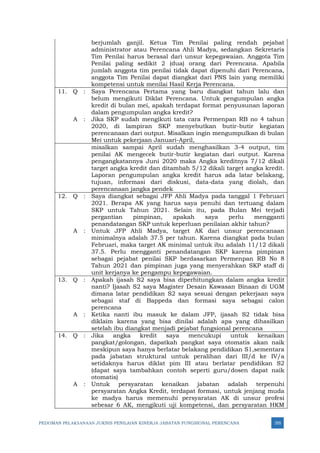 PEDOMAN PELAKSANAAN JUKNIS PENILAIAN KINERJA JABATAN FUNGSIONAL PERENCANA 355
berjumlah ganjil. Ketua Tim Penilai paling rendah pejabat
administrator atau Perencana Ahli Madya, sedangkan Sekretaris
Tim Penilai harus berasal dari unsur kepegawaian. Anggota Tim
Penilai paling sedikit 2 (dua) orang dari Perencana. Apabila
jumlah anggota tim penilai tidak dapat dipenuhi dari Perencana,
anggota Tim Penilai dapat diangkat dari PNS lain yang memiliki
kompetensi untuk menilai Hasil Kerja Perencana.
11. Q : Saya Perencana Pertama yang baru diangkat tahun lalu dan
belum mengikuti Diklat Perencana. Untuk pengumpulan angka
kredit di bulan mei, apakah terdapat format penyusunan laporan
dalam pengumpulan angka kredit?
A : Jika SKP sudah mengikuti tata cara Permenpan RB no 4 tahun
2020, di lampiran SKP menyebutkan butir-butir kegiatan
perencanaan dari output. Misalkan ingin mengumpulkan di bulan
Mei untuk pekerjaan Januari-April,
misalkan sampai April sudah menghasilkan 3-4 output, tim
penilai AK mengecek butir-butir kegiatan dari output. Karena
pengangkatannya Juni 2020 maka Angka kreditnya 7/12 dikali
target angka kredit dan ditambah 5/12 dikali target angka kredit.
Laporan pengumpulan angka kredit harus ada latar belakang,
tujuan, informasi dari diskusi, data-data yang diolah, dan
perencanaan jangka pendek
12. Q : Saya diangkat sebagai JFP Ahli Madya pada tanggal 1 Februari
2021. Berapa AK yang harus saya penuhi dan tertuang dalam
SKP untuk Tahun 2021. Selain itu, pada Bulan Mei terjadi
pergantian pimpinan, apakah saya perlu mengganti
penandatangan SKP untuk keperluan penilaian akhir tahun?
A : Untuk JFP Ahli Madya, target AK dari unsur perencanaan
minimalnya adalah 37.5 per tahun. Karena diangkat pada bulan
Februari, maka target AK minimal untuk ibu adalah 11/12 dikali
37.5. Perlu mengganti penandatangan SKP karena pimpinan
sebagai pejabat penilai SKP berdasarkan Permenpan RB No 8
Tahun 2021 dan pimpinan juga yang menyerahkan SKP staff di
unit kerjanya ke pengampu kepegawaian.
13. Q : Apakah ijasah S2 saya bisa diperhitungkan dalam angka kredit
nanti? Ijasah S2 saya Magister Desain Kawasan Binaan di UGM
dimana latar pendidikan S2 saya sesuai dengan pekerjaan saya
sebagai staf di Bappeda dan formasi saya sebagai calon
perencana
A : Ketika nanti ibu masuk ke dalam JFP, ijasah S2 tidak bisa
diklaim karena yang bisa dinilai adalah apa yang dihasilkan
setelah ibu diangkat menjadi pejabat fungsional perencana
14. Q : Jika angka kredit saya mencukupi untuk kenaikan
pangkat/golongan, dapatkah pangkat saya otomatis akan naik
meskipun saya hanya berlatar belakang pendidikan S1,sementara
pada jabatan struktural untuk peralihan dari III/d ke IV/a
setidaknya harus diklat pim III atau berlatar pendidikan S2
(dapat saya tambahkan contoh seperti guru/dosen dapat naik
otomatis)
A : Untuk persyaratan kenaikan jabatan adalah terpenuhi
persyaratan Angka Kredit, terdapat formasi, untuk jenjang muda
ke madya harus memenuhi persyaratan AK di unsur profesi
sebesar 6 AK, mengikuti uji kompetensi, dan persyaratan HKM
 