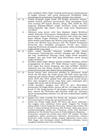 PEDOMAN PELAKSANAAN JUKNIS PENILAIAN KINERJA JABATAN FUNGSIONAL PERENCANA 356
yaitu publikasi Policy Paper tentang perencanaan pembangunan
di tingkat instansi. Jadi untuk persyaratan Pendidikan tidak
mempengaruhi persyaratan kenaikan pangkat atau jabatan.
15. Q : Terkait penilaian angka kredit JFP dengan peraturan terbaru,
apakah produk dokumen perencanaan yang merupakan kerja
rutin seorang JFP seperti, Renstra, Renja, DPA, LKJIP dll, bisa
langsung diajukan/diklaim angka kreditnya tanpa membuat
tulisan/makalah lagi seperti aturan yang lama (Kepmenpan
16/2001)?
A : Dokumen yang secara rutin bisa diajukan Angka Kreditnya
adalah Dokumen Perencanaan Pembangunan. Adapun dokumen
perencanaan seperti Renstra yang disusun oleh orang lain tidak
dapat diklaim Angka Kreditnya, Dokumen yang dapat bapak
klaim adalah yang bagian dari Renstra yang bapak susun sendiri.
Untuk satu Renstra yang disusun oleh Tim Pejabat Fungsional
Perencana dan mendapat penugasan tertulis dari atasan
langsung (Persentase penugasan yang sama), maka mendapatkan
Angka Kredit yang sama.
16. Q : Kalau sudah memiliki beberapa sertifikat diklat teknis
Perencanaan Pembangunan sebelum diangkat jadi JFP Madya,
apa bisa sertifikatnya dihitung untuk angka kredit kenaikan
pangkat? Apa saja bukti fisik yang dibutuhkan untuk hitung
angka kreditnya?
A : Sertifikat diklat dapat diklaim apabila sertifikat diberikan setelah
pengangkatan ke dalam JFP. Bukti fisiknya seperti undangan,
surat tugas dari atasan langsung, dan copy sertifikat. Dibatasi
maksimal dua kali dalam setahun, terkecuali untuk pelatihan
terkait perencanaan dan dilihat durasi pelatihannya.
17. Q : Sesuai aturan baru perencana pertama ke perencana muda
butuh AK 100 kalau dia sudah punya 100 lebih maka apa bisa
langsung naik jabatan dengan ujikom? Kalau yang diangkatnya di
tahun 2018 atau 2016 apakah bisa naik jabatan sesuai aturan
baru atau mengikuti aturan yang lama, yaitu terkumpul dulu
hingga 200 untuk naik ke Perencana Muda?
A : Untuk kenaikan pangkat dari III/b ke III/c dibutuhkan
persyaratan 50 Angka Kredit, karena AK ibu 153 maka ibu masih
butuh 47 AK. Pengumpulan 47 AK dengan menggunakan aturan
baru, karena ibu Perencana Ahli Pertama maka per tahunnya
harus mengumpulkan minimal 12,5 AK atau maksimalnya adalah
18,75 AK.
18. Q : Apakah K/L boleh memiliki Tim Penilai AK, meskipun jumlah JF
Perencana hanya 2 orang, dan apa persyaratannya?
A : Dalam Tim Penilai Angka Kredit JFP harus ada ketua, sekretaris,
dan anggota serta jumlahnya harus ganjil. Anggota Tim Penilai
paling sedikit 2 (dua) orang dari Perencana. Adapun jika jumlah JFP
hanya 4 orang termasuk Perencana Ahli Pertama, maka juga harus
mempertimbangkan efektif dan efisiennya. Lebih baik penilaian
dilakukan ke Tim Penilai Pusat yaitu di Pusbindiklatren, Bappenas.
Persyaratan menjadi tim penilai yaitu boleh JPT asalkan memiliki
pengalaman dalam penyusunan dokumen perencanaan, sesama
perencana boleh menilai asalkan jenjang jabatannya setara atau
lebih tinggi, serta kecakapan dalam memberikan penilaian, harus
mengikuti pelatihan dan lulus sertifikasi.
 