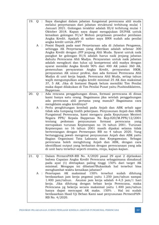 PEDOMAN PELAKSANAAN JUKNIS PENILAIAN KINERJA JABATAN FUNGSIONAL PERENCANA 357
19. Q : Saya diangkat dalam jabatan fungsional perencana ahli muda
melalui penyetaraan dari jabatan struktural terhitung mulai 1
Januari 2021. Golongan terakhir adalah III/d terhitung mulai 1
Oktober 2018. Kapan saya dapat mengajukan DUPAK untuk
kenaikan golongan IV/a? Mohon penjelasan prosedur penilaian
Angka Kredit. Apakah di satker saya BNN sudah ada penilai
angka kredit untuk JFP?
A : Posisi Bapak pada saat Penyetaraan ada di Jabatan Pengawas,
sehingga AK Penyetaraan yang diberikan adalah sebesar 300
Angka Kredit dengan JFP jenjang Ahli Muda. Syarat untuk naik
pangkat ke golongan IV/A adalah harus naik jenjang jabatan
dahulu Perencana Ahli Madya. Persyaratan untuk naik jabatan
adalah mengikuti dan lulus uji kompetensi ahli madya dengan
syarat memliki Angka Kredit 90% dari 400 AK yakni 360 AK,
pemenuhan persyaratan Angka Kredit, persyaratan HKM,
persyaratan AK unsur profesi, dan ada formasi Perencana Ahli
Madya di unit kerja bapak. Perencana Ahli Muda, setiap tahun
wajib mengumpulkan angka kredit minimal 25 AK dan maksimal
37, 5 AK. Jika di Instansi Bapak belum memiliki Tim Penilai
maka dapat dilakukan di Tim Penilai Pusat yaitu Pusbindiklatren,
Bappenas.
20. Q : Ada rencana penggabungan dinas, formasi perencana di dinas
kami hanya satu orang. Bagaimana jika setelah penggabungan
ada perencana ahli pertama yang masuk? Bagaimana cara
mengklaim angka kreditnya?
A : Perlu penghitungan kembali pada Anjab dan ABK sebab agar
tidak ada tumpang tindih pekerjaan. Penyusunan Anjab dan ABK
Fungsional Perencana, kami mengacu pada Keputusan Menteri
Negara PPN/ Kepala Bappenas No Kep.020/M.PPN/12/2001
tentang pedoman penyusunan formasi perencana yang
merupakan turunan Kepmenpan no 16 tahun 2001. Turunan
Kepmenpan no 16 tahun 2001 masih dipakai selama tidak
bertentangan dengan Permenpan RB no 4 tahun 2020. Yang
bertanggung jawab mengenai penyusunan Anjab dan ABK yaitu
Bagian Organisasi Tata Laksana dan Kepegawaian. Sebagai
perencana boleh menghitung Anjab dan ABK, dengan cara
identifikasi output yang berkaitan dengan perencanaan yang ada
di unit baru tersebut seperti renstra, renja, kajian-kajian.
21. Q : Dalam PermenPAN-RB No. 4/2020 pasal 29 ayat 2 dijelaskan
bahwa Capaian Angka Kredit Perencana sebagaimana dimaksud
pada ayat (1) ditetapkan paling tinggi 150% dari target AK
minimal. Mengapa ini dibatasi?Bukankah hal tersebut bisa
menghambat waktu kenaikan jabatan?
A : Penetapan AK maksimal 150% tersebut sudah dihitung
berdasarkan jam kerja pegawai yaitu 1.250 jam/tahun sampai
1.400 jam/tahun. Asumsi jam kerja adalah 4-4,5 jam/1 hari
kerja. Jika dihitung dengan beban kerja Perencana, maka
Perencana yg bekerja secara maksimal yaitu 1.400 jam/tahun
hanya dapat mencapai AK maks. 150% . Hal ini sudah
berdasarkan Hasil Uji Beban Kami saat penyusunan PermenPAN-
RB No. 4/2020.
 