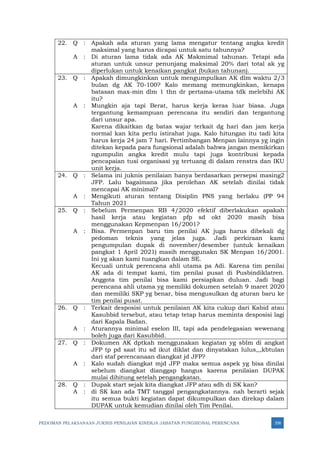 PEDOMAN PELAKSANAAN JUKNIS PENILAIAN KINERJA JABATAN FUNGSIONAL PERENCANA 358
22. Q : Apakah ada aturan yang lama mengatur tentang angka kredit
maksimal yang harus dicapai untuk satu tahunnya?
A : Di aturan lama tidak ada AK Makmimal tahunan. Tetapi ada
aturan untuk unsur penunjang maksimal 20% dari total ak yg
diperlukan untuk kenaikan pangkat (bukan tahunan).
23. Q : Apakah dimungkinkan untuk mengumpulkan AK dlm waktu 2/3
bulan dg AK 70-100? Kalo memang memungkinkan, kenapa
batasan max-min dlm 1 thn dr pertama-utama tdk melebihi AK
itu?
A : Mungkin aja tapi Berat, harus kerja keras luar biasa. Juga
tergantung kemampuan perencana itu sendiri dan tergantung
dari unsur apa.
Karena dikaitkan dg batas wajar terkait dg hari dan jam kerja
normal kan kita perlu istirahat juga. Kalo hitungan itu tadi kita
harus kerja 24 jam 7 hari. Pertimbangan Menpan lainnya yg ingin
ditekan kepada para fungsional adalah bahwa jangan memikirkan
ngumpulin angka kredit mulu tapi juga kontribusi kepada
pencapaian tusi organisasi yg tertuang di dalam renstra dan IKU
unit kerja.
24. Q : Selama ini juknis penilaian hanya berdasarkan persepsi masing2
JFP. Lalu bagaimana jika perolehan AK setelah dinilai tidak
mencapai AK minimal?
A : Mengikuti aturan tentang Disiplin PNS yang berlaku (PP 94
Tahun 2021
25. Q : Sebelum Permenpan RB 4/2020 efektif diberlakukan apakah
hasil kerja atau kegiatan pfp sd okt 2020 masih bisa
menggunakan Kepmenpan 16/2001?
A : Bisa. Permenpan baru tim penilai AK juga harus dibekali dg
pedoman teknis yang jelas juga. Jadi perkiraan kami
pengumpulan dupak di november/desember (untuk kenaikan
pangkat 1 April 2021) masih menggunakn SK Menpan 16/2001.
Ini yg akan kami tuangkan dalam SE.
Kecuali untuk perencana ahli utama pa Adi. Karena tim penilai
AK ada di tempat kami, tim penilai pusat di Pusbindiklatren.
Anggota tim penilai bisa kami persiapkan duluan. Jadi bagi
perencana ahli utama yg memiliki dokumen setelah 9 maret 2020
dan memiliki SKP yg benar, bisa mengusulkan dg aturan baru ke
tim penilai pusat.
26. Q : Terkait desposisi untuk penilaian AK kita cukup dari Kabid atau
Kasubbid tersebut, atau tetap tetap harus meminta desposisi lagi
dari Kapala Badan.
A : Aturannya minimal eselon III, tapi ada pendelegasian wewenang
boleh juga dari Kasubbid.
27. Q : Dokumen AK dptkah menggunakan kegiatan yg sblm di angkat
JFP tp pd saat itu sd ikut diklat dan dinyatakan lulus,,,kbtulan
dari staf perencanaan diangkat jd JFP?
A : Kalo sudah diangkat mjd JFP maka semua aspek yg bisa dinilai
sebelum diangkat dianggap hangus karena penilaian DUPAK
mulai dihitung setelah pengangkatan.
28. Q : Dupak start sejak kita diangkat JFP atau sdh di SK kan?
A : di SK kan ada TMT tanggal pengangkatannya. nah berarti sejak
itu semua bukti kegiatan dapat dikumpulkan dan direkap dalam
DUPAK untuk kemudian dinilai oleh Tim Penilai.
 