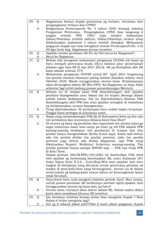 PEDOMAN PELAKSANAAN JUKNIS PENILAIAN KINERJA JABATAN FUNGSIONAL PERENCANA 359
29. Q : Bagaimana format dupak perencana yg terbaru, terutama dari
pengangkatan terbaru dari CPNS?
A : Sebgaimana Permenpanrb No. 4 tahun 2020 tentang Jabatan
Fungsional Perencana.. Pengangkatan CPNS bisa langsung d
angkat setelah PNS 100% tnpa melalui mekanisme
Diklat/Pelatihan terlebih dahulu. Diklat/Pelatihan tersbut tetap
dilaksanakan maksimal 3 tahun setelah diangkat. Mekanisme
pngajuan dupak sya rasa mengikuti aturan Permenpanrb No. 4 th
20 dgn butir keg. sbgaimana aturan tersebut.
30. Q : Apakah usulan penilaian AK IVc ke IVd harus ke Bappenas?
A : Betul ke Bappenas.
31. Q : Mohon info mengenai mekanisme pengajuan DUPAK utk kami yg
baru menjadi perencana muda (III/c) melalui jalur penyetaraan
jabatan agar bisa KP di Apr 2021 (III/d). AK yg ditetapkan dlm SK
kami adalah sebesar 275.
A : Mekanisme pengajuan DUPAK untuk KP April 2021 tergantung
tim penilai instansi biasanya paling lambat diajukan sekitar awal
Oktober 2020. Masih menggunakan aturan lama. Penjelasannya
akan dituangkan dalam SE Men PPN/ Ka Bappenas, in shaa Allah
sebentar lagi terbit (sedang proses penandatangan Menteri).
32. Q : Selama ini di tempat kami PAK ditandatangani oleh pejabat
pembina kepegawaian atau dalam hal ini bupati..Semoga dalam
juklak juknis kedepannya, hal ini dipertahankan..dimana PAK
ditandatangani oleh PPK dan atau pejabat setingkat di bawahnya
yg melaksanakan urusan kepegawaian.
A : Tetap dipertahankan. Di permenpan baru sudah begitu bunyinya.
Tinggal kami pertegas di juknisnya nanti.
33. Q : Siapa yang menandatangni PAK jfp di Kabupaten/kota yg blm ada
tim penilainya dan aturannya dimana kami bisa lihat?
A : Di aturan yg lama ttg penilaian dan organisasi tim penilai (saya ga
ingat nomornya nanti bisa tanya pa Ivan) yg ttd PAK adalah PPK
masing-masing meskipun tim penilainya di tempat lain (tim
penilai hanya menghasilkan Berita Acara saja). Kalau kab belum
ada tim penilai dinilai tim penilai provinsi, kalo tim penilai
provinsi juga belum ada dinilai Bappenas, tapi PAK tetap
dikeluarkan Bupati/ Walikota/ Gubernur masing-masing. Tim
penilai provinsi hanya sampai BAPAK saja ... PAK nya tetap PPK
di Kab/ Kota.
Dalam permen 266/M.PPN//04/2002 ini disebutkan PAK dittd
oleh pejabat yg berwenang menetapkan AK, yaitu (halaman 201
buku hijau) butir II.2.d , Gub/Bup/Wal atau pejabat lain satu
tingkat di bawahnya yang ditunjuk untuk perencana pertama sd
madya di prov/kab/kota yang bersangjutan. Aturan ini di dalam
revisi juknis yg sedang kami susun tahun ini kemungkinan besar
tidak berubah.
34. Q : Saya/kami baru naik pangkat/Jabatan periode April. Mau nanya,
untuk proses penilaian AK berikutnya (setelah April) apakah msh
menggunakan aturan yg lama atau yg baru?
A : Aturan lama. Caranya akan diatur dalam SE, Dalam waktu dekat
kami akan sosialisasi khusus SE tersebut.
35. Q : Ijin bertanya minimal berapa bulan bisa mengirim dupak ? Bisa
dalam 6 bulan mengirim lagi?
A : hal yg d mksud jdwal yah???klo d kami jdwal pngajuan dupak
 