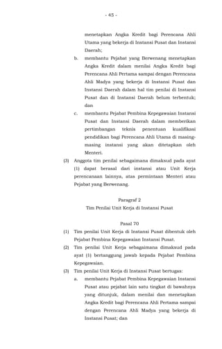 - 45 -
menetapkan Angka Kredit bagi Perencana Ahli
Utama yang bekerja di Instansi Pusat dan Instansi
Daerah;
b. membantu Pejabat yang Berwenang menetapkan
Angka Kredit dalam menilai Angka Kredit bagi
Perencana Ahli Pertama sampai dengan Perencana
Ahli Madya yang bekerja di Instansi Pusat dan
Instansi Daerah dalam hal tim penilai di Instansi
Pusat dan di Instansi Daerah belum terbentuk;
dan
c. membantu Pejabat Pembina Kepegawaian Instansi
Pusat dan Instansi Daerah dalam memberikan
pertimbangan teknis penentuan kualifikasi
pendidikan bagi Perencana Ahli Utama di masing-
masing instansi yang akan ditetapkan oleh
Menteri.
(3) Anggota tim penilai sebagaimana dimaksud pada ayat
(1) dapat berasal dari instansi atau Unit Kerja
perencanaan lainnya, atas permintaan Menteri atau
Pejabat yang Berwenang.
Paragraf 2
Tim Penilai Unit Kerja di Instansi Pusat
Pasal 70
(1) Tim penilai Unit Kerja di Instansi Pusat dibentuk oleh
Pejabat Pembina Kepegawaian Instansi Pusat.
(2) Tim penilai Unit Kerja sebagaimana dimaksud pada
ayat (1) bertanggung jawab kepada Pejabat Pembina
Kepegawaian.
(3) Tim penilai Unit Kerja di Instansi Pusat bertugas:
a. membantu Pejabat Pembina Kepegawaian Instansi
Pusat atau pejabat lain satu tingkat di bawahnya
yang ditunjuk, dalam menilai dan menetapkan
Angka Kredit bagi Perencana Ahli Pertama sampai
dengan Perencana Ahli Madya yang bekerja di
Instansi Pusat; dan
 