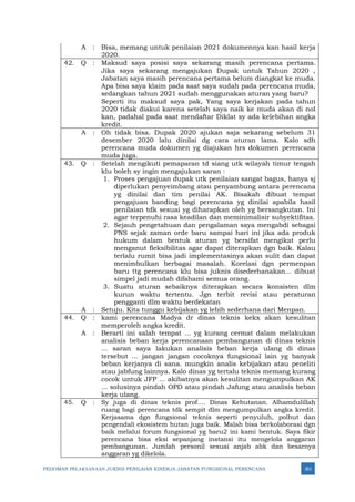 PEDOMAN PELAKSANAAN JUKNIS PENILAIAN KINERJA JABATAN FUNGSIONAL PERENCANA 361
A : Bisa, memang untuk penilaian 2021 dokumennya kan hasil kerja
2020.
42. Q : Maksud saya posisi saya sekarang masih perencana pertama.
Jika saya sekarang mengajukan Dupak untuk Tahun 2020 ,
Jabatan saya masih perencana pertama belum diangkat ke muda.
Apa bisa saya klaim pada saat saya sudah pada perencana muda,
sedangkan tahun 2021 sudah menggunakan aturan yang baru?
Seperti itu maksud saya pak, Yang saya kerjakan pada tahun
2020 tidak diakui karena setelah saya naik ke muda akan di nol
kan, padahal pada saat mendaftar Diklat sy ada kelebihan angka
kredit.
A : Oh tidak bisa. Dupak 2020 ajukan saja sekarang sebelum 31
desember 2020 lalu dinilai dg cara aturan lama. Kalo sdh
perencana muda dokumen yg diajukan hrs dokumen perencana
muda juga.
43. Q : Setelah mengikuti pemaparan td siang utk wilayah timur tengah
klu boleh sy ingin mengajukan saran :
1. Proses pengajuan dupak utk penilaian sangat bagus, hanya sj
diperlukan penyeimbang atau penyambung antara perencana
yg dinilai dan tim penilai AK. Bisakah dibuat tempat
pengajuan banding bagi perencana yg dinilai apabila hasil
penilaian tdk sesuai yg diharapkan oleh yg bersangkutan. Ini
agar terpenuhi rasa keadilan dan meminimalisir subyektifitas.
2. Sejauh pengetahuan dan pengalaman saya mengabdi sebagai
PNS sejak zaman orde baru sampai hari ini jika ada produk
hukum dalam bentuk aturan yg bersifat mengikat perlu
menganut fleksibilitas agar dapat diterapkan dgn baik. Kalau
terlalu rumit bisa jadi implementasinya akan sulit dan dapat
menimbulkan berbagai masalah. Korelasi dgn permenpan
baru ttg perencana klu bisa juknis disederhanakan... dibuat
simpel jadi mudah difahami semua orang.
3. Suatu aturan sebaiknya diterapkan secara konsisten dlm
kurun waktu tertentu. Jgn terbit revisi atau peraturan
pengganti dlm waktu berdekatan
A : Setuju. Kita tunggu kebijakan yg lebih sederhana dari Menpan.
44. Q : kami perencana Madya dr dinas teknis kekx akan kesulitan
memperoleh angka kredit.
A : Berarti ini salah tempat ... yg kurang cermat dalam melakukan
analisis beban kerja perencanaan pembangunan di dinas teknis
... saran saya lakukan analisis beban kerja ulang di dinas
tersebut ... jangan jangan cocoknya fungsional lain yg banyak
beban kerjanya di sana. mungkin analis kebijakan atau peneliti
atau jabfung lainnya. Kalo dinas yg tertalu teknis memang kurang
cocok untuk JFP ... akibatnya akan kesulitan mengumpulkan AK
... solusinya pindah OPD atau pindah Jafung atau analisis beban
kerja ulang.
45. Q : Sy juga di dinas teknis prof.... Dinas Kehutanan. Alhamdulillah
ruang bagi perencana tdk sempit dlm mengumpulkan angka kredit.
Kerjasama dgn fungsional teknis seperti penyuluh, polhut dan
pengendali ekosistem hutan juga baik. Malah bisa berkolaborasi dgn
baik melalui forum fungsional yg baru2 ini kami bentuk. Saya fikir
perencana bisa eksi sepanjang instansi itu mengelola anggaran
pembangunan. Jumlah personil sesuai anjab abk dan besarnya
anggaran yg dikelola.
 