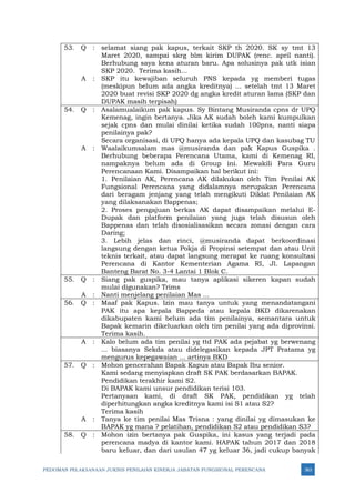 PEDOMAN PELAKSANAAN JUKNIS PENILAIAN KINERJA JABATAN FUNGSIONAL PERENCANA 363
53. Q : selamat siang pak kapus, terkait SKP th 2020. SK sy tmt 13
Maret 2020, sampai skrg blm kirim DUPAK (renc. april nanti).
Berhubung saya kena aturan baru. Apa solusinya pak utk isian
SKP 2020. Terima kasih...
A : SKP itu kewajiban seluruh PNS kepada yg memberi tugas
(meskipun belum ada angka kreditnya) ... setelah tmt 13 Maret
2020 buat revisi SKP 2020 dg angka kredit aturan lama (SKP dan
DUPAK masih terpisah)
54. Q : Asalamualaikum pak kapus. Sy Bintang Musiranda cpns dr UPQ
Kemenag, ingin bertanya. Jika AK sudah boleh kami kumpulkan
sejak cpns dan mulai dinilai ketika sudah 100pns, nanti siapa
penilainya pak?
Secara organisasi, di UPQ hanya ada kepala UPQ dan kasubag TU
A : Waalaikumsalam mas @musiranda dan pak Kapus Guspika .
Berhubung beberapa Perencana Utama, kami di Kemenag RI,
nampaknya belum ada di Group ini. Mewakili Para Guru
Perencanaan Kami. Disampaikan hal berikut ini:
1. Penilaian AK, Perencana AK dilakukan oleh Tim Penilai AK
Fungsional Perencana yang didalamnya merupakan Perencana
dari beragam jenjang yang telah mengikuti Diklat Penilaian AK
yang dilaksanakan Bappenas;
2. Proses pengajuan berkas AK dapat disampaikan melalui E-
Dupak dan platform penilaian yang juga telah disusun oleh
Bappenas dan telah disosialisasikan secara zonasi dengan cara
Daring;
3. Lebih jelas dan rinci, @musiranda dapat berkoordinasi
langsung dengan ketua Pokja di Propinsi setempat dan atau Unit
teknis terkait, atau dapat langsung merapat ke ruang konsultasi
Perencana di Kantor Kementerian Agama RI, Jl. Lapangan
Banteng Barat No. 3-4 Lantai 1 Blok C.
55. Q : Siang pak guspika, mau tanya aplikasi sikeren kapan sudah
mulai digunakan? Trims
A : Nanti menjelang penilaian Mas ...
56. Q : Maaf pak Kapus. Izin mau tanya untuk yang menandatangani
PAK itu apa kepala Bappeda atau kepala BKD dikarenakan
dikabupaten kami belum ada tim penilainya, semantara untuk
Bapak kemarin dikeluarkan oleh tim penilai yang ada diprovinsi.
Terima kasih.
A : Kalo belum ada tim penilai yg ttd PAK ada pejabat yg berwenang
... biasanya Sekda atau didelegasikan kepada JPT Pratama yg
mengurus kepegawaian ... artinya BKD
57. Q : Mohon pencerahan Bapak Kapus atau Bapak Ibu senior.
Kami sedang menyiapkan draft SK PAK berdasarkan BAPAK.
Pendidikan terakhir kami S2.
Di BAPAK kami unsur pendidikan terisi 103.
Pertanyaan kami, di draft SK PAK, pendidikan yg telah
diperhitungkan angka kreditnya kami isi S1 atau S2?
Terima kasih
A : Tanya ke tim penilai Mas Trisna : yang dinilai yg dimasukan ke
BAPAK yg mana ? pelatihan, pendidikan S2 atau pendidikan S3?
58. Q : Mohon izin bertanya pak Guspika, ini kasus yang terjadi pada
perencana madya di kantor kami. HAPAK tahun 2017 dan 2018
baru keluar, dan dari usulan 47 yg keluar 36, jadi cukup banyak
 
