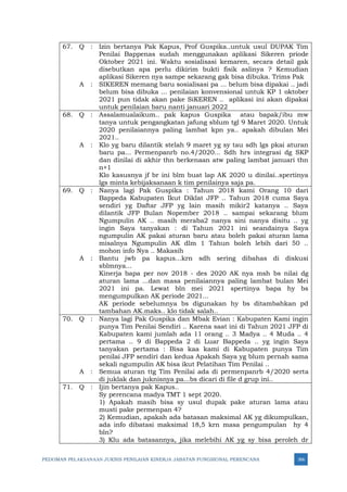 PEDOMAN PELAKSANAAN JUKNIS PENILAIAN KINERJA JABATAN FUNGSIONAL PERENCANA 366
67. Q : Izin bertanya Pak Kapus, Prof Guspika..untuk usul DUPAK Tim
Penilai Bappenas sudah menggunakan aplikasi Sikeren priode
Oktober 2021 ini. Waktu sosialisasi kemaren, secara detail gak
disebutkan apa perlu dikirim bukti fisik aslinya ? Kemudian
aplikasi Sikeren nya sampe sekarang gak bisa dibuka. Trims Pak
A : SIKEREN memang baru sosialisasi pa ... belum bisa dipakai .. jadi
belum bisa dibuka ... penilaian konvensional untuk KP 1 oktober
2021 pun tidak akan pake SiKEREN .. aplikasi ini akan dipakai
untuk penilaian baru nanti januari 2022
68. Q : Assalamualaikum.. pak kapus Guspika atau bapak/ibu mw
tanya untuk pengangkatan jafung sblum tgl 9 Maret 2020. Untuk
2020 penilaiannya paling lambat kpn ya.. apakah dibulan Mei
2021..
A : Klo yg baru dilantik stelah 9 maret yg sy tau sdh lgs pkai aturan
baru pa... Permenpanrb no.4/2020... Sdh hrs integrasi dg SKP
dan dinilai di akhir thn berkenaan atw paling lambat januari thn
n+1
Klo kasusnya jf br ini blm buat lap AK 2020 u dinilai..spertinya
lgs minta kebijaksanaan k tim penilainya saja pa.
69. Q : Nanya lagi Pak Guspika : Tahun 2018 kami Orang 10 dari
Bappeda Kabupaten Ikut Diklat JFP .. Tahun 2018 cuma Saya
sendiri yg Daftar JFP yg lain masih mikir2 katanya .. Saya
dilantik JFP Bulan Nopember 2018 .. sampai sekarang blum
Ngumpulin AK .. masih meraba2 nanya sini nanya disitu .. yg
ingin Saya tanyakan : di Tahun 2021 ini seandainya Saya
ngumpulin AK pakai aturan baru atau boleh pakai aturan lama
misalnya Ngumpulin AK dlm 1 Tahun boleh lebih dari 50 ..
mohon info Nya .. Makasih
A : Bantu jwb pa kapus...krn sdh sering dibahas di diskusi
sblmnya...
Kinerja bapa per nov 2018 - des 2020 AK nya msh bs nilai dg
aturan lama ...dan masa penilaiannya paling lambat bulan Mei
2021 ini pa. Lewat bln mei 2021 spertinya bapa hy bs
mengumpulkan AK periode 2021...
AK periode sebelumnya bs digunakan hy bs ditambahkan pd
tambahan AK.maks.. klo tidak salah..
70. Q : Nanya lagi Pak Guspika dan Mbak Evian : Kabupaten Kami ingin
punya Tim Penilai Sendiri .. Karena saat ini di Tahun 2021 JFP di
Kabupaten kami jumlah ada 11 orang .. 3 Madya .. 4 Muda .. 4
pertama .. 9 di Bappeda 2 di Luar Bappeda .. yg ingin Saya
tanyakan pertama : Bisa kaa kami di Kabupaten punya Tim
penilai JFP sendiri dan kedua Apakah Saya yg blum pernah sama
sekali ngumpulin AK bisa ikut Pelatihan Tim Penilai ..
A : Semua aturan ttg Tim Penilai ada di permenpanrb 4/2020 serta
di juklak dan juknisnya pa...bs dicari di file d grup ini..
71. Q : Ijin bertanya pak Kapus..
Sy perencana madya TMT 1 sept 2020.
1) Apakah masih bisa sy usul dupak pake aturan lama atau
musti pake permenpan 4?
2) Kemudian, apakah ada batasan maksimal AK yg dikumpulkan,
ada info dibatasi maksimal 18,5 krn masa pengumpulan hy 4
bln?
3) Klu ada batasannya, jika melebihi AK yg sy bisa peroleh dr
 