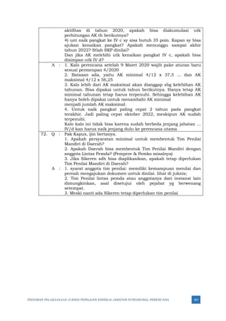 PEDOMAN PELAKSANAAN JUKNIS PENILAIAN KINERJA JABATAN FUNGSIONAL PERENCANA 367
aktifitas di tahun 2020, apakah bisa diakumulasi utk
perhitungan AK th berikutnya?
4) unt naik pangkat ke IV c sy sisa butuh 35 poin. Kapan sy bisa
ajukan kenaikan pangkat? Apakah menunggu sampai akhir
tahun 2022? Stlah SKP dinilai?
Dan jika AK melebihi utk kenaikan pangkat IV c, apakah bisa
disimpan utk IV d?
A : 1. Kalo perencana setelah 9 Maret 2020 wajib pake aturan baru
sesuai permenpan 4/2020
2. Batasan ada, yaitu AK minimal 4/12 x 37,5 ... dan AK
maksimal 4/12 x 56,25
3. Kalo lebih dari AK maksimal akan dianggap sbg kelebihan AK
tahunan. Bisa dipakai untuk tahun berikutnya. Hanya tetap AK
minimal tahunan tetap harus terpenuhi. Sehingga kelebihan AK
hanya boleh dipakai untuk menambahi AK minimal
menjadi jumlah AK maksimal.
4. Untuk naik pangkat paling cepat 2 tahun pada pangkat
terakhir. Jadi paling cepat oktober 2022, meskipun AK sudah
terpenuhi.
Kalo kalo ini tidak bisa karena sudah berbeda jenjang jabatan ...
IV/d kan harus naik jenjang dulu ke perencana utama
72. Q : Pak Kapus, ijin bertanya.
1. Apakah persyaratan minimal untuk membentuk Tim Penilai
Mandiri di Daerah?
2. Apakah Daerah bisa membentuk Tim Penilai Mandiri dengan
anggota Lintas Pemda? (Pemprov & Pemko misalnya)
3. Jika Sikeren sdh bisa diaplikasikan, apakah tetap diperlukan
Tim Penilai Mandiri di Daerah?
A : 1. syarat anggota tim penilai: memiliki kemampuan menilai dan
pernah mengajukan dokumen untuk dinilai. lihat di juknis;
2. Tim Penilai lintas pemda atau anggotanya dari instansi lain
dimungkinkan, asal disetujui oleh pejabat yg berwenang
setempat.
3. Meski nanti ada Sikeren tetap diperlukan tim penilai
 