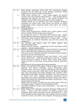 PEDOMAN PELAKSANAAN JUKNIS PENILAIAN KINERJA JABATAN FUNGSIONAL PERENCANA 369
76. Q : Maaf Bapak, maknanya kalau SKP sdh terintegrasi dengan
penilaian AK jika SKP nya sudah disetujui atasannya TPAK
tinggal setujui usulan DUPAK nya saja kah.?
A : Tidak hanya disetujui pa ... satu orang anggota tim penilai
menilai unsur perencanaan pembangunan ... nanti jumlah AKnya
digabung dan diambil rata rata ... nah proses penilaian ini
sekaligus sbg verifikasi thd hasil penilaian atasan langsung ...
Apabila jumlah ak yg diperoleh dari hasil penilaian terdapat
perbedaan yg terlalu jauh, maka ketua tim penilai ak dapat
mengundang atasan langsung dalam rapat pleno tim penilai
angka kredit ..
77. Q : Assalamualaikum
Maaf Pak Kapus ...
Untuk masa Pengumpulan DUPAK tahun 2020 apakah masih
bisa di usulkan Ke Tim penilai internal kami??
Sy kumpul per April s/ Desember 2020 kemarin pak ..sudah
dengan SKP yg disesuaikan dengan Permenpan no.4 tahun 2020
A : Sebetulnya masa penilaian SKP 2020 itu Januari 2021 ... untuk
masa transisi ini silahkan dilakukan saja oleh tim penilai AK
secepatnya ...
78. Q : izin bertanya pak Kapus, kalau PJ Sekda apakah bisa
menandatangani PAK?
A : Mohon maaf pa Feradis … tergantung aturan internalnya setiap
instansi … ttg tata naskah dinas
79. Q : Mohon sharingnya pak kapus dan rekan2 semuanya, pada akhir
juni ini kami sdh akan melakukan penilaian, yg menjadi
Tapi kami masih terkendala dg sistem penilaian yg akan dipakai,
spt apa aturan dn mekanismenya?
A : Sistem penilain baru penilaian hanya satu tahun 1 kali, yaitu
januari 2022 nanti … tidak ada penilaian juni 2021 ini … kecuali
untuk perencana sebelum 9 Maret 2020, masih boleh dinilai
bulan juni 2021 ini tapi hanya untuk produk sebelum Desember
2020 …
Mekanisme ini tertuang pada draf juknis penilaian
80. Q : Mohon Izin bertanya Pak Kapus, terkait dengan hal ini, jika
kegiatan JFP sempat dinilaikan (unsur Penunjang) pada
Desember 2020, dan unsur tersebut tidak dinilai oleh tim penilai
dengan alasan penerapan HKM (Hasil Kerja Minimal) sehingga
jika unsur Penunjang tsb dinilai dianggap bisa melebihi 150%
HKM. Apakah bisa Saya menilaikan kembali unsur Penunjang tsb
di Bulan Juni 2021. Sebagai informasi tambahan, unsur
penunjang saya masih tergolong kecil jumlah AK-nya, Pak Kapus.
Mohon Pencerahan dan arahannya Pak Kapus. Sebelumnya , saya
mengucapkan Terimakasih.
Mohon izin Pak Kapus, DUPAK saya yang telah keluar PAK nya
tsb adalah periode : Oktober 2019 sd Desember 2020.
A : Kok HKM ? HKM kan hanya untuk naik jabatan … dan tidak ada
angka kredit nya
81. Q : Misal, Madya 37,5, walaupun penilaian Desember 2020 msh by
proses, namun nilai AK minimal tsb (Mohon arahan apa
istilahnya pak) sudah diterapkan sesuai PermenPAN No. 4 thn
2020. Kembali ke pertanyaan saya tadi, Apakah bisa saya ajukan
kembali di bulan Juni 2021 butir kegiatan Penunjang yg tidak
 