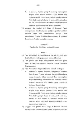 - 46 -
b. membantu Pejabat yang Berwenang menetapkan
Angka Kredit dalam menilai Angka Kredit bagi
Perencana Ahli Pertama sampai dengan Perencana
Ahli Madya yang bekerja di Instansi Pusat dalam
hal tim penilai Instansi Pusat belum terbentuk dan
memiliki kedekatan jarak secara geografis.
(4) Anggota tim penilai Unit Kerja di Instansi Pusat
sebagaimana dimaksud pada ayat (1) dapat berasal dari
instansi atau unit Perencanaan lainnya, atas
permintaan Pejabat Pembina Kepegawaian di Instansi
Pusat atau Pejabat yang Berwenang.
Paragraf 3
Tim Penilai Unit Kerja Instansi Daerah
Pasal 71
(1) Tim penilai Unit Kerja di Instansi Daerah dibentuk oleh
Pejabat Pembina Kepegawaian Instansi Daerah.
(2) Tim penilai Unit Kerja sebagaimana dimaksud pada
ayat (1) bertanggungjawab kepada Pejabat Pembina
Kepegawaian.
(3) Tim Penilai Unit Kerja di Instansi Daerah bertugas:
a. membantu Pejabat Pembina Kepegawaian Instansi
Daerah atau Pejabat lain satu tingkat di bawahnya
yang ditunjuk, dalam menilai dan menetapkan
Angka Kredit bagi Perencana Ahli Pertama sampai
dengan Perencana Ahli Madya yang bekerja di
Instansi Daerah; dan
b. membantu Pejabat yang Berwenang menetapkan
Angka Kredit dalam menilai Angka Kredit bagi
Perencana Ahli Pertama sampai dengan Perencana
Ahli Madya yang bekerja di Instansi Daerah lain,
dalam hal Tim Penilai di Instansi Daerah lain
tersebut belum terbentuk dan memiliki kedekatan
jarak secara geografis.
(4) Anggota tim penilai Unit Kerja di Instansi Daerah
sebagaimana dimaksud pada ayat (1) dapat berasal dari
 