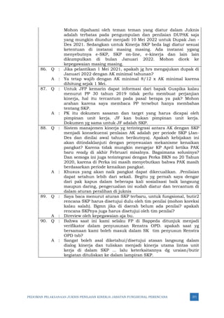 PEDOMAN PELAKSANAAN JUKNIS PENILAIAN KINERJA JABATAN FUNGSIONAL PERENCANA 371
Mohon dipahami oleh teman teman yang diatur dalam Juknis
adalah terbatas pada pengumpulan dan penilaian DUPAK saja
yang mungkin diundur menjadi 10 Mei 2022 untuk Dupak Jan -
Des 2021. Sedangkan untuk Kinerja SKP beda lagi diatur sesuai
ketentuan di instansi masing masing. Ada instansi ygang
menyebutnya e-SKP, SKP on-line, e-kinerja dan lain lain
dikumpulkan di bulan Januari 2022. Mohon dicek ke
kepegawaian masing masing.
86. Q : Jika pelantikan 1 Mei 2021, apakah jg hrs mengajukan dupak di
Januari 2022 dengan AK minimal tahunan?
A : Ya tetap wajib dengan AK minimal 8/12 x AK minimal karena
dihitung sejak 1 Mei.
87. Q : Untuk JFP kemarin dapat informasi dari bapak Guspika kalau
menurut PP 30 tahun 2019 tidak perlu membuat perjanjian
kinerja, hal itu tercantum pada pasal berapa ya pak? Mohon
arahan karena saya membaca PP tersebut hanya membahas
tentang SKP.
A : PK itu dokumen sasaran dan target yang harus dicapai oleh
pimpinan unit kerja. JF kan bukan pimpinan unit kerja.
Dokumen yg sama untuk JF adalah SKP.
88. Q : Sistem manajemen kinerja yg terintegrasi antara AK dengan SKP
menjadi konsekuensi penlaian AK adalah per periode SKP (Jan-
Des dan dinilai awal tahun berikutnya). Apakah kebijakan ini
akan ditindaklanjuti dengan penyesuaian mekanisme kenaikan
pangkat? Karena tidak mungkin mengejar KP April ketika PAK
baru ready di akhir Februari misalnya. Bagaimana solusinya?
Dan semoga ini juga terintegrasi dengan Perka BKN no 20 Tahun
2020, karena di Perka ini masih menyebutkan bahwa PAK masih
berdasarkan periode kenaikan pangkat.
A : Khusus yang akan naik pangkat dapat dikecualikan. .Penilaian
dapat setahun lebih dari sekali. Begitu yg pernah saya dengar
dari pak kapus dalam beberapa kali sosialisasi baik langsung
maupun daring, pengecualian ini sudah diatur dan tercantum di
dalam aturan peralihan di juknis
89. Q : Saya baca menurut aturan SKP terbaru, untuk fungsional, butir2
rencana SKP harus disetujui dulu oleh tim penilai (mohon koreksi
kalau salah). Bgmn jika di daerah belum ada penilai? apakah
rencana SKPnya juga harus disetujui oleh tim penilai?
A : Direview oleh kepegawaian aja bu.
90. Q : Bahwa saat ini kami selaku FP di Bappeda ditunjuk menjadi
verifikator dalam penyusunan Renstra OPD. apakah saat yg
bersamaan kami boleh masuk dalam SK tim penyusun Renstra
OPD tsb?
A : Sangat boleh asal diketahui/disetujui atasan langsung dalam
dialog kinerja dan tuliskan menjadi kinerja utama lintas unit
kerja di dalam SKP … lalu keterkaitannya dg uraian/butir
kegiatan dituliskan ke dalam lampiran SKP.
 