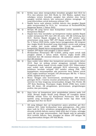PEDOMAN PELAKSANAAN JUKNIS PENILAIAN KINERJA JABATAN FUNGSIONAL PERENCANA 373
05. Q : Ketika saya akan mengusulkan kenaikan pangkat dari III/d ke
IV/a dan jabatan dari Ahli Muda ke Ahli Madya, apakah bisa
sekaligus antara kenaikan pangkat dan jabatan atau harus
pangkat terlebih dahulu lalu menyusul jabatan mengingat AK
yang dibutuhkan untuk keduanya sebesar 100.
A : Bapak harus naik jabatan terlebih dahulu dan pangkat Bapak
akan menyesuaikan ke IV/A. Ini tercantum di PermenPPN/Ka
Bappenas Nomor 1 Tahun 2022.
06. Q : Berapa AK yang harus saya kumpulkan untuk mendaftar Uji
Kompetensi Madya?
A : Bapak baru bisa mendaftar uji kompetensi madya apabila Bapak
sudah mempunyai 90% dari 200 AK yaitu 180 AK terhitung dari
III/C. Karena Bapak diangkat ke dalam JFP melalui jalur
penyetaraan yang mana TMT JFP Bapak setelah Permenpan RB
No. 4 Tahun 2020 dirilis, maka harus menggunakan AK integrasi
dan Angka Kredit Kumulatif yang diperlukan untuk naik jenjang
ke madya dari muda adalah 200. Untuk mendaftar uji
kompetensi, Bapak harus mengumpulkan 80 AK lagi.
07. Q : Apakah JFP dapat naik pangkat 2 tahun sekali?
A : Berdasarkan Permenpan RB 4/2020, paling cepat untuk naik
pangkat adalah 3 tahun sekali. Karena angka kredit (AK)
maksimal dan AK minimal dibatasi. AK maksimal adalah 150%
dari AK minimal.
08. Q : Saya sudah lulus diklat dan kompetensi perencana muda tahun
2018. Saat ini sedang proses pengajuan menjadi Jabatan
Fungsional dalam bapak tertulis angka kredit 203. Dikarenakan
saya sudah naik menjadi golongan III/D seharusnya angka
kreditnya berubah menjadi 303 melalui sidang PAK. Dari
kepegawaian menyampaikan ada peraturan baru bahwa untuk
III/D angka kreditnya menjadi 100 (Permenpan RB No. 4 Tahun
2020). Apakah betul seperti itu?
A : Benar. Dengan nilai konvensional, mendapatkan 300 karena
golongan III/D, 3 karena muatan pelatihannya. Untuk hal teknis
merevisi ini bisa langsung menyesuaikan dengan Tim Penilai AK
JFP Kota Bandung. Penetapan Angka Kredit (PAK) baru terdiri
dari AK dasar, AK pengalaman, perencanaan, pengembangan
profesi, dan penunjang.
09. Q : Saya lulus uji kompetensi jalur perpindahan jabatan pada Juli
2020. Berapa Angka Kredit yang didapat (di tuangkan dalam
BAPAK) setelah lulus Uji Kompetensi Perencana Ahli Muda
apabila yang bersangkutan beberapa bulan lagi akan naik
golongan dari III/c ke III/d?
A : AK yang didapat dari uji kompetensi pasca pelatihan gol III/c
nilainya 203, tidak berdasarkan lama golongannya. Jika yakin
akan naik ke III/d, sebaiknya pengangkatan ke dalam JFP nya
ditunda terlebih dahulu namun tidak lebih dari 6 bulan, sehingga
nanti AK nya juga menyesuaikan. Jadi Bapak naik ke golongan
III/d terlebih dahulu, baru diangkat ke dalam JFP dengan AK
yang disesuaikan dengan JFP Ahli Muda.
 