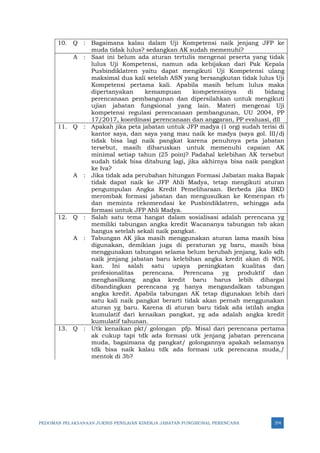 PEDOMAN PELAKSANAAN JUKNIS PENILAIAN KINERJA JABATAN FUNGSIONAL PERENCANA 374
10. Q : Bagaimana kalau dalam Uji Kompetensi naik jenjang JFP ke
muda tidak lulus? sedangkan AK sudah memenuhi?
A : Saat ini belum ada aturan tertulis mengenai peserta yang tidak
lulus Uji Kompetensi, namun ada kebijakan dari Pak Kepala
Pusbindiklatren yaitu dapat mengikuti Uji Kompetensi ulang
maksimal dua kali setelah ASN yang bersangkutan tidak lulus Uji
Kompetensi pertama kali. Apabila masih belum lulus maka
dipertanyakan kemampuan kompetensinya di bidang
perencanaan pembangunan dan dipersilahkan untuk mengikuti
ujian jabatan fungsional yang lain. Materi mengenai Uji
kompetensi regulasi perencanaan pembangunan, UU 2004, PP
17/2017, koordinasi perencanaan dan anggaran, PP evaluasi, dll
11. Q : Apakah jika peta jabatan untuk JFP madya (1 org) sudah terisi di
kantor saya, dan saya yang mau naik ke madya (saya gol. III/d)
tidak bisa lagi naik pangkat karena penuhnya peta jabatan
tersebut, masih diharuskan untuk memenuhi capaian AK
minimal setiap tahun (25 poin)? Padahal kelebihan AK tersebut
sudah tidak bisa ditabung lagi, jika akhirnya bisa naik pangkat
ke Iva?
A : Jika tidak ada perubahan hitungan Formasi Jabatan maka Bapak
tidak dapat naik ke JFP Ahli Madya, tetap mengikuti aturan
pengumpulan Angka Kredit Pemeliharaan. Berbeda jika BKD
merombak formasi jabatan dan mengusulkan ke Kemenpan rb
dan meminta rekomendasi ke Pusbindiklatren, sehingga ada
formasi untuk JFP Ahli Madya.
12. Q : Salah satu tema hangat dalam sosialisasi adalah perencana yg
memiliki tabungan angka kredit Wacananya tabungan tsb akan
hangus setelah sekali naik pangkat.
A : Tabungan AK jika masih menggunakan aturan lama masih bisa
digunakan, demikian juga di peraturan yg baru, masih bisa
menggunakan tabungan selama belum berubah jenjang, kalo sdh
naik jenjang jabatan baru kelebihan angka kredit akan di NOL
kan. Ini salah satu upaya peningkatan kualitas dan
profesionalitas perencana. Perencana yg produktif dan
menghasilkang angka kredit baru harus lebih dihargai
dibandingkan perencana yg hanya mengandalkan tabungan
angka kredit. Apabila tabungan AK tetap digunakan lebih dari
satu kali naik pangkat berarti tidak akan pernah menggunakan
aturan yg baru. Karena di aturan baru tidak ada istilah angka
kumulatif dari kenaikan pangkat, yg ada adalah angka kredit
kumulatif tahunan.
13. Q : Utk kenaikan pkt/ golongan pfp. Misal dari perencana pertama
ak cukup tapi tdk ada formasi utk jenjang jabatan perencana
muda, bagaimana dg pangkat/ golongannya apakah selamanya
tdk bisa naik kalau tdk ada formasi utk perencana muda,/
mentok di 3b?
 