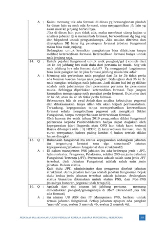 PEDOMAN PELAKSANAAN JUKNIS PENILAIAN KINERJA JABATAN FUNGSIONAL PERENCANA 375
A : Kalau memang tdk ada formasi di dinas yg bersangkutan pindah
ke dinas lain yg msh ada formasi, atau menggantikan jfp lain yg
akan naik ke jenjang berikutnya.
Jika di dinas lain pun tidak ada, maka membuat ulang kajian u
analisis jabatan fp u menambah formasi, berkoordinasi dg bag org
dan bkpsdmd untuk pengusulannya. Jika usulan diterima dan
ditetapkan SK baru ttg penetapan formasi jabatan fungsional
maka bisa naik jenjang.
Sedangkan untuk kenaikan pangkatnya bisa dilakukan tanpa
melihat ketersediaan formasi. Ketersediaan formasi hanya untuk
naik jenjang saja.
14. Q : Untuk pejabat fungsional untuk naik pangkat/gol ( contoh dari
3b ke 3c) jabfung hrs naik dulu dari pertama ke muda. Sdg utk
naik jabfung hrs ada fornasi dulu?? Yg mengganjal bagaimana
bisa naik pangkat ke 3c jika formasi jabfung muda tdk ada?
A : Memang ada perbedaan naik pangkat dari 3a ke 3b tidak perlu
ada formasi karena hanya naik pangkat. Sedangkan dari 3b ke 3c
naik pangkat sekaligus naik jabatan. Jadi dalam hal ini yg dilihat
adalah naik jabatannya dari perencana pertama ke perencana
muda. Sehingga diperlukan ketersediian formasi. Tapi jangan
kemudian menganggap naik pangkat perlu formasi. Buktinya dari
3c ke 3d, atau 4a ke 4b tidak perlu formasi.
Sebenarnya bila dr awal Anjab dan analisa kebutuhan pegawai
dah dilaksanakan. Insya Allah tdk akan terjadi permasalahan.
Terkadang, kepegawaian tanpa memperhatikan ketersediaan
formasi selalu mengabulkan pegawai utk mengikuti Diklat
Fungsional, tanpa memperhatikan ketersediaan formasi.
Oleh karena itu sejak tahun 2019 pengusulan diklat fungsional
perencana kepada Pusbindiklatren hanya dapat diajukan oleh
kepegawaian (dari Bappeda atau OPD lain tidak kami terima)
Harus dilampiri oleh : 1) HCDP; 2) ketersediaan formasi; dan 3)
surat pernyataan bahwa paling lambat 6 bulan setelah diklat
harus diangkat.
15. Q : Bukankah fungsional itu status kepegawaian sedangkan jabatan
itu tergantung formasi sma dgn structural? (status
kepegawaian/jabatan= fungsional dan struktural?)
A : Di dalam manajemen PNS jabatan itu ada beberapa jenis : JPT,
Administrator, Pengawas, Pelaksana, sekitar 200-an jenis Jabatan
Fungsional Tertentu (JFT). Perencana adalah salah satu jenis JFT
tersebut. Jadi Jabatan Fungsional adalah salah satu jenis
jabatan. Bukan status.
Kalo dulu JPT, administrator dan pengawas disebut jabatan
struktural. Jenis jabatan lainnya adalah jabatan fungsional. Sejak
dulu kedua jenis jabatan tersebut adalah jabatan. Sedangkan
status biasanya dikenakan untuk status PNS, dan Non-PNS
(misalnya honorer, pegawai tidak tetap dll).
16. Q : Apakah dari sisi aturan ini jabfung pertama memang
dimentokkan pangkat/golongannya di 3b?? (Berandai2 jika tdk
ada formasi)
A : itu aturan UU ASN dan PP Manajemen PNS, berlaku untuk
semua jabatan fungsional. Setiap jabaran apapun ada pangkat
“mentok” nya, eselon 3 mentok 4b, eselon 2 mentok 4d.
 