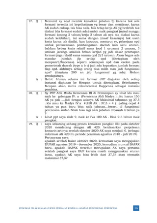 PEDOMAN PELAKSANAAN JUKNIS PENILAIAN KINERJA JABATAN FUNGSIONAL PERENCANA 376
17. Q : Menurut sy soal mentok kenaikan jabatan fp karena tak ada
formasi tersedia ini keprihatinan yg besar dan mendasar. karna
AK sudah cukup. tak bisa naik. bila tetap kerja AK yg berlebih tak
diakui bila formasi sudah ada/sudah naik pangkat (misal nunggu
formasi kosong 2 tahun/kerja 2 tahun ak nya tak diakui karna
sudah kelebihan), ini sama dengan (maaf kasarnya) tak usah
kerja karna tak dinilai. kan lucuuuu. menurut sy, pekerjaan opd
untuk perencanaan pembangunan daerah kan satu aturan,
bahkan beban kerja relatif sama (opd 1 urusan/ 2 urusan, 3
urusan jarang). analisis beban kerjan yg jadi dasar penetapan
formasi juga relatif sama semua opd 2/3 urusan. Akan bagus ada
standar jumlah jfp setiap opd (ditetapkan oleh
menpanrb/baoenas). seperti oenatapan opd dan eselon pada
pemerintah daerah (type a b c) jadi ada kepastian jumlah formasi
tiap opd. akhirnya setiap orang bisa milih mau jadi fungsional
apa? (diantara 200 an jab fungsional yg ada). Mohon
pendapatnya.
A : Betul. Aturan selama ini formasi JFP diajukan oleh setiap
instansi diajukan ke Menpan untuk ditetapkan. Sebelumnya
Menpan akan minta rekomendasi Bappenas sebagai instansi
pembina.
18. Q : Sy PFP Ahli Muda Kemensos RI di Permenpan sy lihat klo mau
naik ke golongan IV. a (Perencana Ahli Madya )...itu harus 150
AK ya pak ....jadi dengan adanya AK Maksimal tahunan yg 37,5
..klo mau ke Madya IV.a #(150 AK : 37,5 = 4 ) paling cepat 4
tahun ya pak baru bisa naik jabatan...berarti di fungsional
perencana sudah Ndak bisa lagi naik jabatan dibawah 4 tahun ya
?
A : Lihat ppt saya slide 9, naik ke IVa 100 AK . Bisa 2-3 tahun naik
pangkat.
19. Q : saya sekarang sedang proses kenaikan pangkat IIId pada oktober
2020 mendatang dengan AK 420. berdasarkan penjelasan
kemarin artinya setelah oktober 2020 AK saya menjadi 0. (sebagai
informasi AK 420 itu periode penilaian agustus 2018 - juli 2019).
Pertanyaan saya:
apakah setelah bulan oktober 2020, kemudian saya mengajukan
DUPAK agustus 2019 - desember 2020, kemudian muncul BAPAK
baru, apakah BAPAK tersebut merupakan AK saya pertama
setelah pangkat saya IIId? karena masih menggunakan aturan
lama, apakah AK saya bisa lebih dari 37,5? atau otomatis
maksimal 37,5?
 