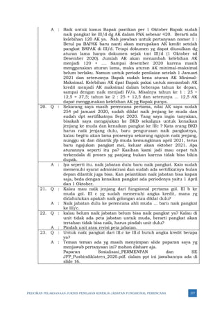 PEDOMAN PELAKSANAAN JUKNIS PENILAIAN KINERJA JABATAN FUNGSIONAL PERENCANA 377
A : Baik untuk kasus Bapak pastikan per 1 Oktober Bapak sudah
naik pangkat ke III/d dg AK dalam PAK sebesar 420. Berarti ada
kelebihan 120 AK ya. Nah jawaban untuk pertanyaan nomor 1 :
Betul pa BAPAK baru nanti akan merupakan AK kredit setelah
pangkat BAPAK di III/d. Tetapi dokumen yg dapat diusulkan dg
aturan lama hanya dokumen sejak tmt III/d (1 Oktober sd
Desember 2020). Jumlah AK akan menambah kelebihan AK
menjadi 120 + .... Sampai desember 2020 karena masih
menggunakan aturan lama, maka aturan AK minimal-maksimal
belum berlaku. Namun untuk periode penilaian setelah 1 Januari
2021 dan seterusnya Bapak sudah kena aturan AK Minimal-
Maksimal. Kelebihan AK dpat Bapak pakai untuk menambah AK
kredit menjadi AK maksimal dalam beberapa tahun ke depan,
sampai dengan naik menjadi IV/a. Misalnya tahun ke 1 : 25 +
12,5 = 37,5; tahun ke 2 : 25 + 12,5 dan seterunya ... 12,5 AK
dapat menggunakan kelebihan AK yg Bapak punya.
20. Q : Sekarang saya masih perencana pertama, nilai AK saya sudah
254 pd januari 2020, sudah diklat naik jenjang ke muda dan
sudah dpt sertifikatnya Sept 2020. Yang saya ingin tanyakan,
bisakah saya mengajukan ke BKD sekaligus untuk kenaikan
jenjang ke muda dan kenaikan pangkat ke IIIc ? Kata orang BKD
harus naik jenjang dulu, baru pengurusan naik pangkatnya,
kalau begitu akan lama prosesnya sekarang ngajuin naik jenjang,
nunggu sk dan dilantik jfp muda kemungkinan april 2021, terus
baru ngajukan pangkat mei, keluar akan oktober 2021. Apa
aturannya seperti itu pa? Kasihan kami jadi mau cepat tuh
terkendala di proses yg panjang bukan karena tidak bisa bikin
dupak.
A : Iya seperti itu. naik jabatan dulu baru naik pangkat. Kalo sudah
memenuhi syarat administrasi dan sudah ada sertifikatnya bulan
depan dilantik juga bisa. Kan pelantikan naik jabatan bisa kapan
saja, beda dengan kenaikan pangkat ada periodenya yaitu 1 April
dan 1 Oktober.
21. Q : Kalau mau naik jenjang dari fungsional pertama gol. III b ke
muda gol. III c yg sudah memenuhi angka kredit, mana yg
didahulukan apakah naik golongan atau diklat dulu?
A : Naik jabatan dulu ke perencana ahli muda ... baru naik pangkat
ke III/c.
22. Q : kalau belum naik jabatan belum bisa naik pangkat ya? Kalau di
unit tidak ada peta jabatan untuk muda, berarti pangkat akan
tertahan tidak bisa naik, harus pindah unit dulu?
A : Pindah unit atau revisi peta jabatan.
23. Q : Untuk naik pangkat dari III.c ke III.d butuh angka kredit berapa
ya?
A : Teman teman ada yg masih menyimpan slide paparan saya yg
menjawab pertanyaan ini? mohon dishare aja.
Paparan Sosialisasi_PERMENPAN dan SE
JFP_Pusbindiklatren_2020.pdf. dalam ppt ini jawabannya ada di
slide 16.
 