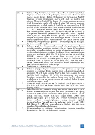 PEDOMAN PELAKSANAAN JUKNIS PENILAIAN KINERJA JABATAN FUNGSIONAL PERENCANA 380
37. Q : Selamat Pagi Pak Kapus, mohon arahan. Masih terkait kebutuhan
kegiatan profesi utk naik golongan, karena kami baca di draf
juknis masih belum diatur. Sedangkan di Permenpan 4/2020
kegiatan profesi dibutuhkan hanya utk naik ke madya dan
utama. Misanya begini Pak Kapus. Seorang perencana pertama
telah lulus diklat muda, AK sudah di atas 200, namun kegiatan
pengembangan profesi masih 8. Apakah harus melengkapi 2 AK
profesi utk bs diangkat perencana muda dan naik golongan April
2021 ini? Teknisnya seperti apa ya Pak? Karena mulai 2021 ini
kan pengembangan profesi baru bs diklaim setelah AK minimal yg
100 persen berasal dr perencanaan terpenuhi dahulu. Apakah
berarti ybs baru bs ajukan klaim AK profesi tahun depan? Karena
sangat merugikan apabila hrs menunggu tahun depan utk dpt
naik ke perencana muda. Mohon arahan Pak Kapus. Terima kasih
A : Tidak perlu pengembangan profesi ... besok langsung aja diangkat
ke perencana ahli muda
38. Q : Selamat pagi Pak Kapus...mohon maaf bila pertanyaan hanya
seputar masalah kenaikan pangkat stlh peraturan terbaru.kami
menyadari kesalahan selama ini terlalu sibuk dengan tugas2 kntr
sehingga lalai dalam pengerjaan Utk klaim AK.saya pengangkatan
perencana Muda thn akhir Nov 2018,belum sempat mengirimkan
DUPAK sudah ada peraturan baru tentang syarat AK
maksimal...ini artinya kenaikan pangkat saya tertunda menjadi
beberapa tahun lg.Apakah di juknis yang baru tidak ada diatur
untuk membantu kasus spt ini.Mohon maaf sebelumnya..bila
pertanyaan ini telah ada sebelumnya
A : Tidak diatur ... mohon maaf
39. Q : Selamat pagi pak kapus, mohon maaf jika pertanyaan saya sdh
dibahas sebelumnya. Posisi saat ini saya sedang menunggu hasil
penilaian AK utk naik jenjang Madya dan naik pangkat ke Iva.
Apabila hasil penilaian AK kredit tsb memenuhi utk syarat
kenaikan pangkat IVa dan jenjang Madya pada oktober tahun ini,
apakah saya tetap harus menyusun AK minimal dalam jenjang
muda?atau seperti apa?
A : Tetap harus menyusun SKP dg AK minimal .. pa jenjang muda ...
lalu kalo sdh ada SK jejang madya buat lagi SKP baru pada
jenjang madya
40. Q : Assalamualaikum, Selamat siang dan salam sehat Pak Kapus.
Mohon Izin bertanya Pak Kapus, jika hasil penilaian DUPAK yang
dilakukan pada bulan Desember 2020 (masih memakai aturan
lama), seseorang sudah mencapai angka kredit untuk naik
pangkat/golongan (per 1 April 2021 sudah memasuki masa 2
tahun dalam pangkat/golongan yang sama), apakah
memungkinkan ybs naik pangkat/golongan pada 1 April 2021,
Pak Kapus ? . Mohon pencerahannya. Mohon Izin dan saya
ucapkan Terimakasih sebelumnya.
A : Memungkinkan ... silahkan koordinasikan dengan pengelola
kepegawaian dan tim penilai masing masing
 