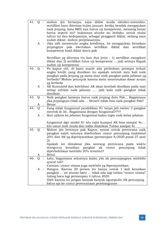 PEDOMAN PELAKSANAAN JUKNIS PENILAIAN KINERJA JABATAN FUNGSIONAL PERENCANA 381
41. Q : mohon ijin bertanya, saya diklat muda oktober-november,
sertifikat baru diterima bulan januari. ketika hendak mengajukan
naik jenjang, kata BKD nya harus uji kompetensi. memang benar
harus seperti ini? bukannya aturan ini berlaku untuk mulai
tahun ini dan kedepannya, sebagai pengganti diklat. sedang saya
sudah diklat. mohon penjelasannya.
A : Jika sdh memenuhi angka kreditnya, bs mengajukan kenaikan
jenjangnya pak dsertakan sertifikat diklat dan sertifikat
kompetensi hasil diklat kmrn pak
Sertifikat yg diterima itu kan dua jenis : 1) sertifikat mengikuti
diklat dan 2) sertifikat lulus uji kompetensi ... jadi artinya Bapak
sudah uji kompetensi
42. Q : Pa kapus yth, di kami masih ada perbedaan persepsi terkait
angka kredit yang dinolkan itu apakah setelah satu kali naik
pangkat pada jenjang yg sama atau naik pangkat pada jabatan yg
berbeda? Mohon petunjuk karena kami menemukan dasar acuan
yg berbeda
A : AK Kumulatif dan kelebihan AK akan kembali dinolkan pada saat
setiap setelah naik jabatan .... jadi kalo naik pangkat tidak
dinolkan
43. Q : Naik pangkat katanya harus naik jenjang dulu Pak... Bagaimana
jika jenjangnya tidak ada ... Berarti tidak bisa naik pangkat Pak?
A : Benar
44. Q : Yang tidak fungsional pendidikan S1 tanpa jab eselon 3 pangkat
mentok di 3d.. Bagaimana dengan fungsional????
A : Ikut ujikom ke jabatan fungsional kalau ingin naik kelas jabatan
fungsional dgn modal S1 klu rajin kumpul AK bisa sampai 4e....
klu umur msh muda dan nafas diizinkan Tuhan sampai 4e
45. Q : Mohon ijin bertanya pak Kapus, syarat untuk perencana naik
pangkat salah satunya disebutkan unsur penunjang maksimal
20% dari AK yg dipersyaratkan (permenpan 4/2020 pasal 37 ayat
2).
Apakah ini dimaknai jika seorang perencana pada waktu
mengurus kenaikan pangkat ak unsur penunjang tidak
diperbolehkan melebihi 20% tersebut?
A : Betul
46. Q : Lalu, bagaimana solusinya kalau ybs ak penunjangnya melebihi
syarat tsb?
Catatan: unsur utama juga melebihi yg dipersyaratkan
A : Hangus. Karena 20 persen itu hanya untuk 1 kali kenaikan
pangkat ... ini aturan baru ... tidak ada lagi istilan “unsur utama”
tolong baca lagi permenpan 4 tahun 2020
Oleh karena itu jangan banyak banyak ngumpulin AK penunjang
fokus aja ke unsur perencanaan pembangunan
 