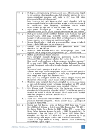 PEDOMAN PELAKSANAAN JUKNIS PENILAIAN KINERJA JABATAN FUNGSIONAL PERENCANA 382
47. Q : Pa kapus...menyambung pertanyaan di atas.. klo misalnya bapak
yg pertamanya tdk digunakan...apa boleh ikutan ukom u ke perec
muda..mengingat pangkat sdh naik k 3c? Apa tdk akan
dipermasalahkan oleh bappenas?
Izin bertanya lagi pak kapus,setelah nanti diangkat jadi jfp
pertama.apakah dia harus kumpulkan angka kredit untuk masuk
ke muda.atau bisa langsung mendaftar untuk diklat
muda?karena gol nya saat ini sdh IIIc..mksh pak
A : Saya jawab sekaligus ya ... untuk ikut Ukom Muda tetap
memperhatikan syarat syarat lainnya: akumulasi AK dan formasi
48. Q : Baik pak kapus..untuk sertifikat berapa lama berlaku nya pak
kapus?soalnya BKD ragu melantik karena sertifikatnya udh
hampir 3 tahun,sementara kata BKD sertifikat hanya berlaku 6
bulan...mohon pencerahannya pak,terima kasih..
A : Segera dilantik aja ... tidak ada aturan sertifikat hanya berlaku 6
bulan ... kalo BKD ragu suruh telpon saya
49. Q : Apakah bisa mengusulkankan jadi perencana kalau udah
sertifikat PPD RPJMD ya.
A : Sertifikat PPD RPJMD tidak ada hubungannya (atau tidak
beguna) untuk pengusulan jadi perencana pa ... mohon maaf
50. Q : Mohon ijin bertanya Bapak Kampus
Saya diangkat menjadi fungsional perencana madya bulan
Pebruari 2021, perpindahan jabatan dari eselon 3 A
Saat masih struktural saya sedang mengurus kenaikan pangkat 4
B periode April 2021, namun karena akhir Pebruari diangkat
menjadi fungsional maka oleh bkpsdm berkas naik pangkat tidak
jadi
Saya menduduki golongan 4 A sekitar 13 tahun
Apakah saat saya nanti mengajukan dupak untuk naik pangkat
ke 4 B apakah lama golongan 4 A saya juga dipertimbangkan
atau hanya dari dupak saja sebesar 150?
Pak saya saat diangkat adalah 402 sesuai dengan bapak dari
Bappenas setelah saya Diklat madya di Bappenas tahun 2016
A : Mestinya naik pangkat dulu baru diangkat ke perencana madya
... kalo sdh terlanjur begini ya tinggal kumpulkan ak 148 untuk
ke 4B tanpa mempertimbangkan masa pangkat 13 tahun
51. Q : Pak Kapus (pak Guspika)...mhn ijin bertanya, teman saya
diangkat dg SK impassing tgl 6 okt 2020 JFP Ahli Madya, pangkat
terakhir 4a sudah 8 tahun, AK tinggal 23 utk naik ke 4b. Apakah
bisa naik pangkat di periode Oktober 2021?
Terimakasih pak...
A : Tidak bisa. Perencana setelah 9 Maret 2020 harus menggunakan
penilaian konversi integrasi ... dinilai januari 2022 ... paling naik
pangkat 1 April 2022
52. Q : Nanya lagi Pak Kapus : dulu di Tahun 2018 Saya dan Teman
Saya Diklat di Malang .. Gol.3c dgn Nilai Bapak dan PAK 203 ..
Pas Lulus Diklat Saya Daftar ke BKD jadilah JFP .. teman Saya
blum Daftar Katanya Nunggu 3d dulu .. 2019 dia sudah 3d .. 3d
Struktural .. Pas dia Daftar JFP di Tahun 2020 bulan Maret
diangkat JFP dgn AK 203 oleh BKD .. itu gimana yg 3d yg
Struktural Nya Pak Kapus di Akui oleh Pusbindiklatren tidak ..
Tahun 2018 Saya Diklat di Malang .. Teman Diklat di Bandung
dan satunya lagi di Yogya
 