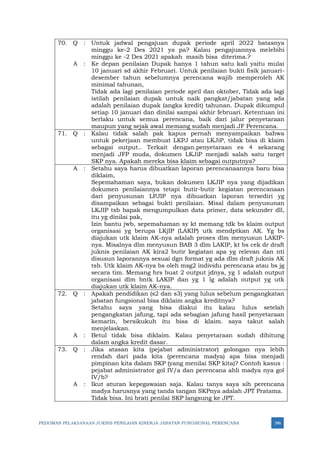 PEDOMAN PELAKSANAAN JUKNIS PENILAIAN KINERJA JABATAN FUNGSIONAL PERENCANA 386
70. Q : Untuk jadwal pengajuan dupak periode april 2022 batasnya
minggu ke-2 Des 2021 ya pa? Kalau pengajuannya melebihi
minggu ke -2 Des 2021 apakah masih bisa diterima.?
A : Ke depan penilaian Dupak hanya 1 tahun satu kali yaitu mulai
10 januari sd akhir Februari. Untuk penilaian bukti fisik januari-
desember tahun sebelumnya perencana wajib memperoleh AK
minimal tahunan,
Tidak ada lagi penilaian periode april dan oktober, Tidak ada lagi
istilah penilaian dupak untuk naik pangkat/jabatan yang ada
adalah penilaian dupak (angka kredit) tahunan. Dupak dikumpul
setiap 10 januari dan dinilai sampai akhir februari. Ketentuan ini
berlaku untuk semua perencana, baik dari jalur penyetaraan
maupun yang sejak awal memang sudah menjadi JF Perencana.
71. Q : Kalau tidak salah pak kapus pernah menyampaikan bahwa
untuk pekerjaan membuat LKPJ atau LKJiP, tidak bisa di klaim
sebagai output.. Terkait dengan.penyetaraan es 4 sekarang
menjadi JFP muda, dokumen LKJiP menjadi salah satu target
SKP nya. Apakah mereka bisa klaim sebagai outputnya?
A : Setahu saya harus dibuatkan laporan perencanaannya baru bisa
diklaim,
Sepemahaman saya, bukan dokumen LKJIP nya yang dijadikan
dokumen penilaiannya tetapi butir-butir kegiatan perencanaan
dari penyusunan LPJIP nya dibuatkan laporan tersediri yg
disampaikan sebagai bukti penilaian. Misal dalam penyusunan
LKJIP tsb bapak mengumpulkan data primer, data sekunder dll,
itu yg dinilai pak,
Izin bantu jwb, sepemahaman sy kt memang tdk bs klaim output
organisasi yg berupa LKjIP (LAKIP) utk mendptkan AK. Yg bs
diajukan utk klaim AK-nya adalah proses dlm menyusun LAKIP-
nya. Misalnya dlm menyusun BAB 3 dlm LAKIP, kt bs cek dr draft
juknis penilaian AK kira2 butir kegiatan apa yg relevan dan nti
disusun laporannya sesuai dgn format yg ada dlm draft juknis AK
tsb. Utk klaim AK-nya bs oleh msg2 individu perencana atau bs jg
secara tim. Memang hrs buat 2 output jdnya, yg 1 adalah output
organisasi dlm bntk LAKIP dan yg 1 lg adalah output yg utk
diajukan utk klaim AK-nya.
72. Q : Apakah pendidikan (s2 dan s3) yang lulus sebelum pengangkatan
jabatan fungsional bisa diklaim angka kreditnya?
Setahu saya yang bisa diakui itu kalau lulus setelah
pengangkatan jafung, tapi ada sebagian jafung hasil penyetaraan
kemarin, bersikukuh itu bisa di klaim. saya takut salah
menjelaskan.
A : Betul tidak bisa diklaim. Kalau penyetaraan sudah dihitung
dalam angka kredit dasar.
73. Q : Jika atasan kita (pejabat administrator) golongan nya lebih
rendah dari pada kita (perencana madya) apa bisa menjadi
pimpinan kita dalam SKP (yang menilai SKP kita)? Contoh kasus :
pejabat administrator gol IV/a dan perencana ahli madya nya gol
IV/b?
A : Ikut aturan kepegawaian saja. Kalau tanya saya sih perencana
madya harusnya yang tanda tangan SKPnya adalah JPT Pratama.
Tidak bisa. Ini brati penilai SKP langsung ke JPT.
 