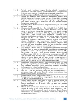 PEDOMAN PELAKSANAAN JUKNIS PENILAIAN KINERJA JABATAN FUNGSIONAL PERENCANA 387
74. Q : Terkait hasil penilaian angka kredit, adakah mekanisme
permintaan semacam banding apabila kita merasa hasil penilaian
terlalu rendah ataukah itu adalah hak prerogratif tim penilai?
A : Penilaian angka kredit tidak ada mekanisme banding.
75. Q : Mohon inin bertanya, saya berencana mengikuti e-learning dari
PPSDM kemenkeu dengan tema "servant leadership". Apakah
kegiatan ini dapat masuk butir kegiatan pengembangan profesi?
Bila dapat apakah betul masuknya di butir pengembangan
kompetensi manajerial?
A : Sepertinya bisa. Mohon dicek ke lampiran Permenpan 4 th 2020
dan draf juknis.
76. Q : Mendasarkan Menpan RB No. 4 Th. 2020, SE No. 3 Th 2021 dan
No. 8 Th 2021, maka Penetapan Juknis Penilaian Kinerja & Tata
Kerja TPAK sangat mendesak dibutuhkan TPAK untuk acuan
penilaian DUPAK sd penetapan PAK sbg *syarat JFP ajukan KP
April 2022*. Jika Juknis blum ditetapkan, *apakah TPAK
diijinkan melakukan penilaian thd DUPAK yg sesuai ketentuan
Menpan RB No. 4 Th. 2020* ?... Jk TPAK tidak diijinkan
melakukan penilaian (menunggu Juknis), apakah ada surat
edaran (kebijakan) yg menyatakan demikinan … mhn
arahan/tanggapan p. Kapus atau para penentu kebijakan dlm
telegram ini, agar pejalanan karier JFP tak terhambat….maaf
kalau tak berkenan....salam perencana Indonesia.
A : Naik pngkat 2 tahun bagi JF tampaknya sudah tidak mungkin
lagi pak, Bagi yg baru mengawali JFP mungkin tak mungkin, jk
penilaian 1x dlm 1 th (inf p.Yudi -Kementerian Menpan RB,
Permenpan RB No.8 /2021 sedang direvisi, kemungkinan
penilaian dapat lebih dr 1x setahun, yg memungkinkan KP pd
Apri dan Okt) Bagi JFP lama yg AK kurang sedikit untuk KP,
sangat dirugikan waktu tak adil klau harus 3 th KP, yg diatur
adalah angka minimal dan angka maksimal ...bukan tahunnya
(tetap min 2 th sesuai aturan lama sesusinarahan BKN.
77. Q : Bagaimana kalau dalam tulisan karya hasil penelitian kita dlm
journal yg punya hanya bernomor ISSN apa bisa di klaim AK nya?
A : Bisa asalkan mengikuti kaidah penulisan makalah kebijakan
(policy paper) … bukan hasil penelitian.
78. Q : Apakah kami bisa membentuk tim penilai AK? mohon arahan.
A : Bisa bu … kan sdh ada ahli utama dan ahli madya di sana …
perencana juga sdh mulai banyak untuk pembentukan tim
penilai ada aturannya di draft juknis.
79. Q : Apakah format dupak sudah ada aturannya?
A : Tunggu dulu pa, kemungkinan pengumpulan dupak diundur sd
10 Mei 2022 di masa transisi ini.
80. Q : Mohon tunjuk ajarnya bagi kami yg baru sj dilantik jafung dri
penyetaraan jabatan, langkah2 apa yg hrs kmi laksanakan dlm
rangka memenuhi AK & juknis mana yg bsa kmi jadikan
panduannya,pak
A : Mohon maaf sebelumnya.Saran saya, baca di Permen PAN RB
Nomor 4 tahun 2020, temui kendala baru diskusikan, ibu.
Juknisnya masih hormanisasi seperti penjelasan Bapak Kapus
sebelumnya, bu. Sedangkan Juklaknya berdasarkan Kerja BKN
nomor 20 tahun 2020.
 