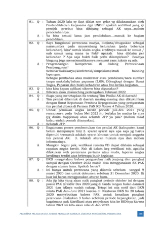 PEDOMAN PELAKSANAAN JUKNIS PENILAIAN KINERJA JABATAN FUNGSIONAL PERENCANA 388
81. Q : Tahun 2020 lalu sy ikut diklat non gelar yg dilaksanakan oleh
Pusbindiklatren kerjasama dgn UNDIP apakah sertifikat yang sy
peroleh tersebut bisa dihitung sebagai AK saya...mohon
pencerahannya.
A : Ya bisa sesuai lama jam pendidukan....masuk ke bagian
pendidikan.
82. Q : Saya fungsional perencana madya, diminta/ditugaskan sebagai
narasumber pada musrenbang kelurahan (pada beberapa
kelurahan), kira² untuk klaim angka kreditnya masuk ke unsur /
sub unsur yang mana tu Pak? Apakah bisa diklaim per
kelurahan ? Apa saja bukti fisik perlu dilampirkan? Soalnya
bingung juga menerjemahkannya menurut ranc juknis yg ada.
A : Pengembangan Kompetensi di bidang Perencanaan
Pembangunan*
Seminar/lokakarya/konferensi/simposium/studi banding
lapangan.
Sebagai pembahas atau moderator atau pembicara/nara sumber
tanpa makalah/bahan paparan (2,00), Dilengkapi dengan Surat
Tugas, Paparan dan bukti kehadiran atau foto ketika kegiatan.
83. Q : kira kira kapan aplikasi sikeren bisa digunakan?
A : SiKeren akan dilaunching pertengahan Februari 2022
84. Q : Siapa yang menetapkan Sk tentang Tim Penilai AK di daerah?
A : Tim penilai dibentuk di daerah masing-masing dan dikukuhkan
dengan Surat Keputusan Pembina Kepegawaian yang persyaratan
tim penilai dibaca di Permen PAN RB Nomor 4 Tahun 2020.
85. Q : Untuk penilaian angka kredit periode juli-des 2021 yang
rencananya pada bulan Mei 2022 itu berlaku ke madya ke atas
(yg dinilai bappenas) atau seluruh JFP ya pak? (mohon maaf
kalau sudah pernah ditanyakan).
A : Seluruh JFP.
86. Q : Bagaimana proses pembentukan tim penilai AK (kabupaten kami
belum mempunyai tim) 2. syarat syarat nya apa saja yg harus
dipenuhi termasuk adakah syarat khusus untuk menjadi anggota
tim penilai AK. 3. Adakah aturan hukum nya dan mohon
informasinya.
A Mungkin begini pak, verifikasi renstra PD dapat diklaim sebagai
capaian angka kredit. Nah di dalam keg verifikasi tsb, apabila
dilakukan oleh perencana pertama atau muda, laporan angka
kreditnya terdiri atas beberapa butir kegiatan
87. Q : BKD mengatakan bahwa pengusulan naik jenjang dan pangkat
sampai dengan Oktober 2022 masih bisa menggunakan SK PAK
dengan aturan lama. Apakah benar?
A : Ini hanya untuk perencana yang dilantik sebelum tanggal 9
maret 2020 dan untuk dokumen sebelum 31 Desember 2020. Di
luar ini harus menggunakan aturan baru.
88. Q : Ada jfp kita yang akan naik pangkat periode oktober ini dengan
posisi PAK terakhir Des 2020 yang di tanda tangan bulan Januari
2021 dan AKnya sudah cukup. Tetapi ini ada notif dari BKN
minta PAK Jan-Juni 2021 karena di Peraturan BKN No 20 tahun
2020 menyebutkan bahwa PAK untuk kenaikan pangkat
perencana dilakukan 3 bulan sebelum periode kepangkatan, jadi
bagaimana pak klarifikasi atau penjelasan kita ke BKNnya karena
tahun 2021 ini kita akan nilai di Jan 2022.
 