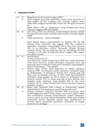 PEDOMAN PELAKSANAAN JUKNIS PENILAIAN KINERJA JABATAN FUNGSIONAL PERENCANA 390
f. Organisasi Profesi
01. Q : Bagaimana untuk menjadi anggota PPPI?
A : Kartu anggota pppi akan diterbitkan mulai bulan Desember ini
bagi anggota yg sdh tunaikan iuran tahunan anggota tahun
2020, kartu anggota tapcash BNI, belum ada PIN pppi sementara
ini.
Surat Ketum 049 on Pembayaran Uang Pangkal dan Iuran
Tahunan Anggota PPPI 121120.pdf.
02. Q : pak setya, mohon ijin bertanya. Untuk kategori peserta, apakah
seorang JFP yang sudah terlantik tidak otomatis menjadi anggota
PPPI?
A : Tidak otomatis pa ... harus mendaftar
Betul Bapak Kapus...sepemahaman sy seorang PFP yg sdh
dilantik harus mendaftar sbg anggota PPPI dan memenuhi
kewajiban membayar uang pangkal 450 rb dan iuran tahunan
250 rb yg disetorkan melalui Komisariat Wilayah Provinsi
masing2 namun bisa jg langsung setor ke Bendahara PN PPPI
..setelah itu ybs akan memperoleh Kartu Anggota PPPI...begitu
mas Alfian..nuwun
03. Q : Izin bertanya..
Terkait aturan baru ini..
Jika kami dulu sudah bergabung di AP2I dan sudah mendaftar
serta bayar iurannya, sampai perubahan organisasi baru, apa
kami juga harus mendaftar ulang serta membayar uang pangkal?
Mohon penjelasanya... Terimakasih
A : Nuwun sewu...mohon maaf kebetulan sy bukan pengurus
nasional PPPI....hy mencoba sedikit membantu menjawab sbgm
yg dilaksanakan di Komisariat wilayah Prov Jateng...bagi pfp
lama atau yg diangkat sebelum th 2020 tidak lagi diwajibkan
membayar uang pangkal yg 200 rb tetapi hy membayar iuran
tahunan sebesar 250 rb...tetapi bagi pfp yg baru dilantik atau
diangkat wajib membayar uang pangkal 200 rb dan iuran
tahunan 250 rb...mohon koreksi dari teman2 pfp jawa tengah kl
sy keliru...nuwun
04. Q : Kalau mau membuat PPPI cabang di kementerian apakah
diperbolehkan? Dan bagaimana syarat dan prosedurnya?
A : Sebagai informasi, Pengurus Nasional PPPI rencananya akan
menyelenggarakan Raker Bulan depan/ awal tahun depan. Salah
satu prioritasnya memang memperbanyak jumlah komisariat,
namun sejauh ini yang masuk pembahasan masih pada tingkat
pemerintah daerah. Sependek ingatan saya, pembahasan di
internal belum menyentuh pemekaran komisariat di tingkat
kementerian/ lembaga.
 