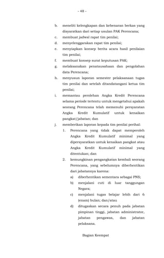 - 48 -
b. meneliti kelengkapan dan kebenaran berkas yang
disyaratkan dari setiap usulan PAK Perencana;
c. membuat jadwal rapat tim penilai;
d. menyelenggarakan rapat tim penilai;
e. menyiapkan konsep berita acara hasil penilaian
tim penilai;
f. membuat konsep surat keputusan PAK;
g. melaksanakan penatausahaan dan pengolahan
data Perencana;
h. menyusun laporan semester pelaksanaan tugas
tim penilai dan setelah ditandatangani ketua tim
penilai;
i. memantau perolehan Angka Kredit Perencana
selama periode tertentu untuk mengetahui apakah
seorang Perencana telah memenuhi persyaratan
Angka Kredit Kumulatif untuk kenaikan
pangkat/jabatan; dan
j. memberikan laporan kepada tim penilai perihal:
1. Perencana yang tidak dapat memperoleh
Angka Kredit Kumulatif minimal yang
dipersyaratkan untuk kenaikan pangkat atau
Angka Kredit Kumulatif minimal yang
ditentukan; dan
2. kemungkinan pengangkatan kembali seorang
Perencana, yang sebelumnya diberhentikan
dari jabatannya karena:
a) diberhentikan sementara sebagai PNS;
b) menjalani cuti di luar tanggungan
Negara;
c) menjalani tugas belajar lebih dari 6
(enam) bulan; dan/atau
d) ditugaskan secara penuh pada jabatan
pimpinan tinggi, jabatan administrator,
jabatan pengawas, dan jabatan
pelaksana.
Bagian Keempat
 