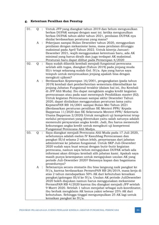PEDOMAN PELAKSANAAN JUKNIS PENILAIAN KINERJA JABATAN FUNGSIONAL PERENCANA 391
g. Ketentuan Peralihan dan Penutup
01. Q : Untuk JFP yang diangkat tahun 2019 dan belum mengusulkan
berkas DUPAK sampai dengan saat ini. ketika mengusulkan
berkas DUPAK tahun akhir tahun 2021, penilaian DUPAK nya
dinilai berdasarkan peraturan yang mana?
A : Pekerjaan sampai Bulan Desember tahun 2020, menggunkan
penilaian dengan mekanisme lama, masa penilaian ditunggu
maksimal pada April Tahun 2022. Untuk kinerja Januari-
Desember 2021, wajib menggunakan ketentuan baru, ada AK
minimal yang harus diraih dan juga terdapat AK maksimal.
Peraturan baru dapat dilihat pada Permenpan 4/2020
02. Q : Saya sudah dilantik kembali menjadi fungsional perencana
setelah alih tugas, diangkat (Tahun 2019) pada jenjang muda
III/c tetapi sekarang sudah Gol. IV/a. Apa yang harus saya
tempuh untuk menyesuaikan jenjang apakah bisa dengan
mengkuti ujikom?
A : Berdasarkan Kepmenpan 16/2001, pengangkatan (pada tahun
2019) kembali dari pemberhentian sementara dikembalikan ke
jenjang Jabatan Fungsional terakhir (dalam hal ini, ibu Kembali
di JFP Ahli Muda). Ibu dapat mengklaim angka kredit kegiatan
perencanaan atau pada saat menempuh Pendidikan master (S2).
Untuk kegiatan Perencanaan sampai akhir Desember Tahun
2020, dapat dinilaikan menggunakan peraturan lama yaitu
KepmenPAN RB 16/2001 sampai Bulan Mei Tahun 2021
(Berdasarkan peraturan peralihan SE Menteri PPN/ Kepala
Bappenas 11/2020 dan SE Sekerataris Menteri PPN/ Sekretaris
Utama Bappenas 2/2020) Untuk mengikuti uji kompetensi tetap
melalui persyaratan yang ditentukan yaitu salah satunya adalah
memenuhi persyaratan angka kredit. Jadi, Ibu harus memenuhi
kekurangan angka kredit untuk mengikuti uji kompetensi
Fungsional Perencana Ahli Madya.
03. Q : Saya diangkat menjadi Perencana Ahli Muda pada 17 Juli 2020,
sebelumnya adalah eselon IV Kasubbag Perencanaan dan
pangkat III/d selama 2 tahun lebih, penyetaraan dari jabatan
administrasi ke jabatan fungsional. Untuk SKP Juli-Desember
2020 sudah saya buat sesuai dengan butir-butir kegiatan
perencana, namun saya belum mengajukan DUPAK sebab ada
informasi akan ditinjau kembali alih jabatan kami. Apakah saya
masih punya kesempatan untuk mengajukan usulan AK yang
periode Juli-Desember 2020? Batasnya kapan dan bagaimana
prosedurnya?
A : Sebenarnya secara otomatis ibu bisa langsung naik pangkat ke
IV/a, karena berdasarkan PermenPAN RB 28/2019, masa kerja di
atas 2 tahun mendapatkan 50% AK dari kebutuhan kenaikan
pangkat/golongan III/d ke IV/a. Usulan AK periode JuliDesember
2020 boleh diajukan namun harus menggunakan mekanisme
PermenPAN RB 4/2020 karena ibu diangkat menjadi JFP setelah
9 Maret 2020. Setelah 1 tahun menjabat sebagai sub-koordinator,
ibu berhak mengklaim AK bonus yakni sebesar 25% AK dari
kebutuhan. Sehingga tinggal mengumpulkan 25 AK lagi untuk
kenaikan pangkat ke IV/a.
 