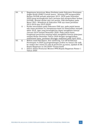 PEDOMAN PELAKSANAAN JUKNIS PENILAIAN KINERJA JABATAN FUNGSIONAL PERENCANA 392
04. Q : Bagaimana ketentuan Masa Penilaian pada Dokumen Penetapan
Angka Kredit (PAK)? Contoh kasus : Seorang JFP mengusulkan
Berkas DUPAK periode pekerjaan 2015- 2018 pada Desember
2020 (yang bersangkutan baru pertama kali mengusulkan berkas
DUPAK). Setelah dinilai oleh tim penilai, PAK ditetapkan pada
Maret 2021. Sebaiknya di Dokumen PAK nya masa penilaian
2015-2018 atau 2015-2020?
A : Ketika menuliskan pada Dokumen PAK nya, pada pojok kanan
ada masa penilaian itu harapannya kami itu disesuaikan menjadi
akhir 2018. Agar yang bersangkutan dapat mengklaim kinerja
Januari 2019 sampai Desember 2020. Pada juknis kami,
fungsional perencana existing boleh mengklaim kinerja pekerjaan
sampai Bulan Desember Tahun 2020 dengan menggunakan
mekanisme lama, penilaian ditunggu maksimal pada April 2022.
05. Q : Mohon maaf Pak Kapus, ikut nimbrung. Cut off berlakunya
Permenpan 4/2020 yg pengembangan profesi itu hanya utk naik
ke madya dan utama itu ada di peraturan yg mana, apakah di SE
Kepaa Bappenas no 20/2020? Terima kasih
A : Diatur dalam Peraturan Menteri PPN/Kepala Bappenas Nomor 1
Tahun 2020
 
