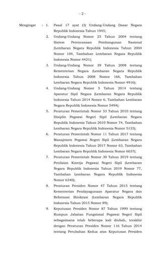 - 2 -
Mengingat : 1. Pasal 17 ayat (3) Undang-Undang Dasar Negara
Republik Indonesia Tahun 1945;
2. Undang-Undang Nomor 25 Tahun 2004 tentang
Sistem Perencanaan Pembangunan Nasional
(Lembaran Negara Republik Indonesia Tahun 2004
Nomor 104, Tambahan Lembaran Negara Republik
Indonesia Nomor 4421);
3. Undang-Undang Nomor 39 Tahun 2008 tentang
Kementerian Negara (Lembaran Negara Republik
Indonesia Tahun 2008 Nomor 166, Tambahan
Lembaran Negara Republik Indonesia Nomor 4916);
4. Undang-Undang Nomor 5 Tahun 2014 tentang
Aparatur Sipil Negara (Lembaran Negara Republik
Indonesia Tahun 2014 Nomor 6, Tambahan Lembaran
Negara Republik Indonesia Nomor 5494);
5. Peraturan Pemerintah Nomor 53 Tahun 2010 tentang
Disiplin Pegawai Negeri Sipil (Lembaran Negara
Republik Indonesia Tahun 2010 Nomor 74, Tambahan
Lembaran Negara Republik Indonesia Nomor 5135);
6. Peraturan Pemerintah Nomor 11 Tahun 2017 tentang
Manajemen Pegawai Negeri Sipil (Lembaran Negara
Republik Indonesia Tahun 2017 Nomor 63, Tambahan
Lembaran Negara Republik Indonesia Nomor 6037);
7. Peraturan Pemerintah Nomor 30 Tahun 2019 tentang
Penilaian Kinerja Pegawai Negeri Sipil (Lembaran
Negara Republik Indonesia Tahun 2019 Nomor 77,
Tambahan Lembaran Negara Republik Indonesia
Nomor 6340);
8. Peraturan Presiden Nomor 47 Tahun 2015 tentang
Kementerian Pendayagunaan Aparatur Negara dan
Reformasi Birokrasi (Lembaran Negara Republik
Indonesia Tahun 2015 Nomor 89);
9. Keputusan Presiden Nomor 87 Tahun 1999 tentang
Rumpun Jabatan Fungsional Pegawai Negeri Sipil
sebagaimana telah beberapa kali diubah, terakhir
dengan Peraturan Presiden Nomor 116 Tahun 2014
tentang Perubahan Kedua atas Keputusan Presiden
 