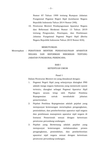 - 3 -
Nomor 87 Tahun 1999 tentang Rumpun Jabatan
Fungsional Pegawai Negeri Sipil (Lembaran Negara
Republik Indonesia Tahun 2014 Nomor 240);
10. Peraturan Menteri Pendayagunaan Aparatur Negara
dan Reformasi Birokrasi Nomor 13 Tahun 2019
tentang Pengusulan, Penetapan, dan Pembinaan
Jabatan Fungsional Pegawai Negeri Sipil (Berita
Negara Republik Indonesia Tahun 2019 Nomor 834);
MEMUTUSKAN:
Menetapkan : PERATURAN MENTERI PENDAYAGUNAAN APARATUR
NEGARA DAN REFORMASI BIROKRASI TENTANG
JABATAN FUNGSIONAL PERENCANA.
BAB I
KETENTUAN UMUM
Pasal 1
Dalam Peraturan Menteri ini yang dimaksud dengan:
1. Pegawai Negeri Sipil yang selanjutnya disingkat PNS
adalah warga negara Indonesia yang memenuhi syarat
tertentu, diangkat sebagai Pegawai Aparatur Sipil
Negara secara tetap oleh Pejabat Pembina
Kepegawaian untuk menduduki jabatan
pemerintahan.
2. Pejabat Pembina Kepegawaian adalah pejabat yang
mempunyai kewenangan menetapkan pengangkatan,
pemindahan, dan pemberhentian aparatur sipil negara
dan pembinaan manajemen aparatur sipil negara di
Instansi Pemerintah sesuai dengan ketentuan
peraturan perundang-undangan.
3. Pejabat yang Berwenang adalah pejabat yang
mempunyai kewenangan melaksanakan proses
pengangkatan, pemindahan, dan pemberhentian
aparatur sipil negara sesuai dengan ketentuan
peraturan perundang-undangan.
 