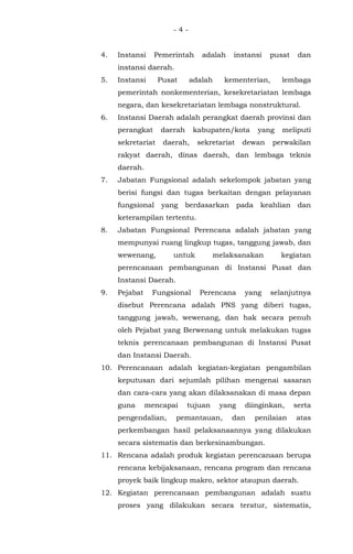 - 4 -
4. Instansi Pemerintah adalah instansi pusat dan
instansi daerah.
5. Instansi Pusat adalah kementerian, lembaga
pemerintah nonkementerian, kesekretariatan lembaga
negara, dan kesekretariatan lembaga nonstruktural.
6. Instansi Daerah adalah perangkat daerah provinsi dan
perangkat daerah kabupaten/kota yang meliputi
sekretariat daerah, sekretariat dewan perwakilan
rakyat daerah, dinas daerah, dan lembaga teknis
daerah.
7. Jabatan Fungsional adalah sekelompok jabatan yang
berisi fungsi dan tugas berkaitan dengan pelayanan
fungsional yang berdasarkan pada keahlian dan
keterampilan tertentu.
8. Jabatan Fungsional Perencana adalah jabatan yang
mempunyai ruang lingkup tugas, tanggung jawab, dan
wewenang, untuk melaksanakan kegiatan
perencanaan pembangunan di Instansi Pusat dan
Instansi Daerah.
9. Pejabat Fungsional Perencana yang selanjutnya
disebut Perencana adalah PNS yang diberi tugas,
tanggung jawab, wewenang, dan hak secara penuh
oleh Pejabat yang Berwenang untuk melakukan tugas
teknis perencanaan pembangunan di Instansi Pusat
dan Instansi Daerah.
10. Perencanaan adalah kegiatan-kegiatan pengambilan
keputusan dari sejumlah pilihan mengenai sasaran
dan cara-cara yang akan dilaksanakan di masa depan
guna mencapai tujuan yang diinginkan, serta
pengendalian, pemantauan, dan penilaian atas
perkembangan hasil pelaksanaannya yang dilakukan
secara sistematis dan berkesinambungan.
11. Rencana adalah produk kegiatan perencanaan berupa
rencana kebijaksanaan, rencana program dan rencana
proyek baik lingkup makro, sektor ataupun daerah.
12. Kegiatan perencanaan pembangunan adalah suatu
proses yang dilakukan secara teratur, sistematis,
 