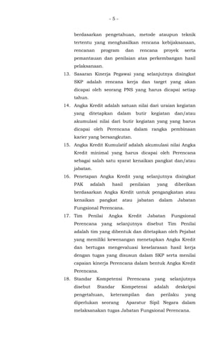 - 5 -
berdasarkan pengetahuan, metode ataupun teknik
tertentu yang menghasilkan rencana kebijaksanaan,
rencanan program dan rencana proyek serta
pemantauan dan penilaian atas perkembangan hasil
pelaksanaan.
13. Sasaran Kinerja Pegawai yang selanjutnya disingkat
SKP adalah rencana kerja dan target yang akan
dicapai oleh seorang PNS yang harus dicapai setiap
tahun.
14. Angka Kredit adalah satuan nilai dari uraian kegiatan
yang ditetapkan dalam butir kegiatan dan/atau
akumulasi nilai dari butir kegiatan yang yang harus
dicapai oleh Perencana dalam rangka pembinaan
karier yang bersangkutan.
15. Angka Kredit Kumulatif adalah akumulasi nilai Angka
Kredit minimal yang harus dicapai oleh Perencana
sebagai salah satu syarat kenaikan pangkat dan/atau
jabatan.
16. Penetapan Angka Kredit yang selanjutnya disingkat
PAK adalah hasil penilaian yang diberikan
berdasarkan Angka Kredit untuk pengangkatan atau
kenaikan pangkat atau jabatan dalam Jabatan
Fungsional Perencana.
17. Tim Penilai Angka Kredit Jabatan Fungsional
Perencana yang selanjutnya disebut Tim Penilai
adalah tim yang dibentuk dan ditetapkan oleh Pejabat
yang memiliki kewenangan menetapkan Angka Kredit
dan bertugas mengevaluasi keselarasan hasil kerja
dengan tugas yang disusun dalam SKP serta menilai
capaian kinerja Perencana dalam bentuk Angka Kredit
Perencana.
18. Standar Kompetensi Perencana yang selanjutnya
disebut Standar Kompetensi adalah deskripsi
pengetahuan, keterampilan dan perilaku yang
diperlukan seorang Aparatur Sipil Negara dalam
melaksanakan tugas Jabatan Fungsional Perencana.
 