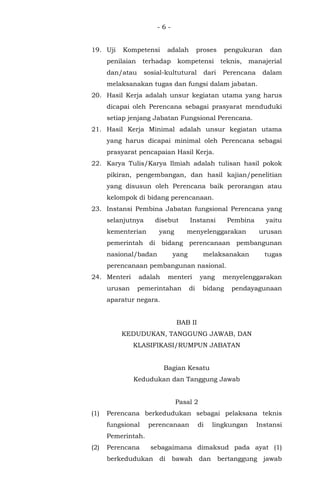 - 6 -
19. Uji Kompetensi adalah proses pengukuran dan
penilaian terhadap kompetensi teknis, manajerial
dan/atau sosial-kultutural dari Perencana dalam
melaksanakan tugas dan fungsi dalam jabatan.
20. Hasil Kerja adalah unsur kegiatan utama yang harus
dicapai oleh Perencana sebagai prasyarat menduduki
setiap jenjang Jabatan Fungsional Perencana.
21. Hasil Kerja Minimal adalah unsur kegiatan utama
yang harus dicapai minimal oleh Perencana sebagai
prasyarat pencapaian Hasil Kerja.
22. Karya Tulis/Karya Ilmiah adalah tulisan hasil pokok
pikiran, pengembangan, dan hasil kajian/penelitian
yang disusun oleh Perencana baik perorangan atau
kelompok di bidang perencanaan.
23. Instansi Pembina Jabatan fungsional Perencana yang
selanjutnya disebut Instansi Pembina yaitu
kementerian yang menyelenggarakan urusan
pemerintah di bidang perencanaan pembangunan
nasional/badan yang melaksanakan tugas
perencanaan pembangunan nasional.
24. Menteri adalah menteri yang menyelenggarakan
urusan pemerintahan di bidang pendayagunaan
aparatur negara.
BAB II
KEDUDUKAN, TANGGUNG JAWAB, DAN
KLASIFIKASI/RUMPUN JABATAN
Bagian Kesatu
Kedudukan dan Tanggung Jawab
Pasal 2
(1) Perencana berkedudukan sebagai pelaksana teknis
fungsional perencanaan di lingkungan Instansi
Pemerintah.
(2) Perencana sebagaimana dimaksud pada ayat (1)
berkedudukan di bawah dan bertanggung jawab
 
