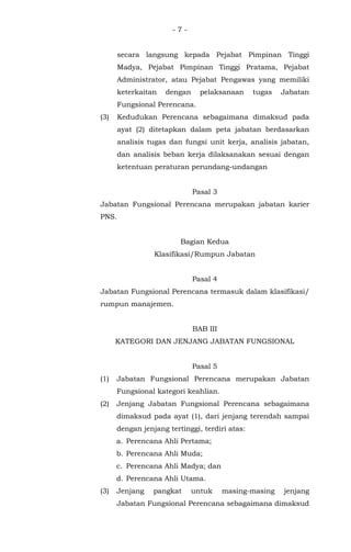 - 7 -
secara langsung kepada Pejabat Pimpinan Tinggi
Madya, Pejabat Pimpinan Tinggi Pratama, Pejabat
Administrator, atau Pejabat Pengawas yang memiliki
keterkaitan dengan pelaksanaan tugas Jabatan
Fungsional Perencana.
(3) Kedudukan Perencana sebagaimana dimaksud pada
ayat (2) ditetapkan dalam peta jabatan berdasarkan
analisis tugas dan fungsi unit kerja, analisis jabatan,
dan analisis beban kerja dilaksanakan sesuai dengan
ketentuan peraturan perundang-undangan
Pasal 3
Jabatan Fungsional Perencana merupakan jabatan karier
PNS.
Bagian Kedua
Klasifikasi/Rumpun Jabatan
Pasal 4
Jabatan Fungsional Perencana termasuk dalam klasifikasi/
rumpun manajemen.
BAB III
KATEGORI DAN JENJANG JABATAN FUNGSIONAL
Pasal 5
(1) Jabatan Fungsional Perencana merupakan Jabatan
Fungsional kategori keahlian.
(2) Jenjang Jabatan Fungsional Perencana sebagaimana
dimaksud pada ayat (1), dari jenjang terendah sampai
dengan jenjang tertinggi, terdiri atas:
a. Perencana Ahli Pertama;
b. Perencana Ahli Muda;
c. Perencana Ahli Madya; dan
d. Perencana Ahli Utama.
(3) Jenjang pangkat untuk masing-masing jenjang
Jabatan Fungsional Perencana sebagaimana dimaksud
 