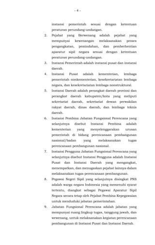 - 4 -
instansi pemerintah sesuai dengan ketentuan
peraturan perundang-undangan.
2. Pejabat yang Berwenang adalah pejabat yang
mempunyai kewenangan melaksanakan proses
pengangkatan, pemindahan, dan pemberhentian
aparatur sipil negara sesuai dengan ketentuan
peraturan perundang-undangan.
3. Instansi Pemerintah adalah instansi pusat dan instansi
daerah.
4. Instansi Pusat adalah kementerian, lembaga
pemerintah nonkementerian, kesekretariatan lembaga
negara, dan kesekretariatan lembaga nonstruktural.
5. Instansi Daerah adalah perangkat daerah provinsi dan
perangkat daerah kabupaten/kota yang meliputi
sekretariat daerah, sekretariat dewan perwakilan
rakyat daerah, dinas daerah, dan lembaga teknis
daerah.
6. Instansi Pembina Jabatan Fungsional Perencana yang
selanjutnya disebut Instansi Pembina adalah
kementerian yang menyelenggarakan urusan
pemerintah di bidang perencanaan pembangunan
nasional/badan yang melaksanakan tugas
perencanaan pembangunan nasional.
7. Instansi Pengguna Jabatan Fungsional Perencana yang
selanjutnya disebut Instansi Pengguna adalah Instansi
Pusat dan Instansi Daerah yang mengangkat,
menempatkan, dan menugaskan pejabat lainnya dalam
melaksanakan tugas perencanaan pembangunan.
8. Pegawai Negeri Sipil yang selanjutnya disingkat PNS
adalah warga negara Indonesia yang memenuhi syarat
tertentu, diangkat sebagai Pegawai Aparatur Sipil
Negara secara tetap oleh Pejabat Pembina Kepegawaian
untuk menduduki jabatan pemerintahan.
9. Jabatan Fungsional Perencana adalah jabatan yang
mempunyai ruang lingkup tugas, tanggung jawab, dan
wewenang, untuk melaksanakan kegiatan perencanaan
pembangunan di Instansi Pusat dan Instansi Daerah.
 
