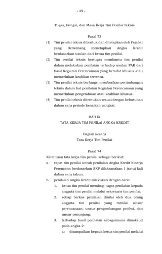 - 49 -
Tugas, Fungsi, dan Masa Kerja Tim Penilai Teknis
Pasal 73
(1) Tim penilai teknis dibentuk dan ditetapkan oleh Pejabat
yang Berwenang menetapkan Angka Kredit
berdasarkan usulan dari ketua tim penilai.
(2) Tim penilai teknis bertugas membantu tim penilai
dalam melakukan penilaian terhadap usulan PAK dari
hasil Kegiatan Perencanaan yang bersifat khusus atau
memerlukan keahlian tertentu.
(3) Tim penilai teknis berfungsi memberikan pertimbangan
teknis dalam hal penilaian Kegiatan Perencanaan yang
memerlukan pengetahuan atau keahlian khusus.
(4) Tim penilai teknis ditentukan sesuai dengan kebutuhan
dalam satu periode kenaikan pangkat.
BAB IX
TATA KERJA TIM PENILAI ANGKA KREDIT
Bagian kesatu
Tata Kerja Tim Penilai
Pasal 74
Ketentuan tata kerja tim penilai sebagai berikut:
a. rapat tim penilai untuk penilaian Angka Kredit Kinerja
Perencana berdasarkan SKP dilaksanakan 1 (satu) kali
dalam satu tahun.
b. penilaian Angka Kredit dilakukan dengan cara:
1. ketua tim penilai membagi tugas penilaian kepada
anggota tim penilai melalui sekretaris tim penilai;
2. setiap berkas penilaian dinilai oleh dua orang
anggota tim penilai yang menilai unsur
perencanaan, unsur pengembangan profesi, dan
unsur penunjang;
3. terhadap hasil penilaian sebagaimana dimaksud
pada angka 2:
a) disampaikan kepada ketua tim penilai melalui
 