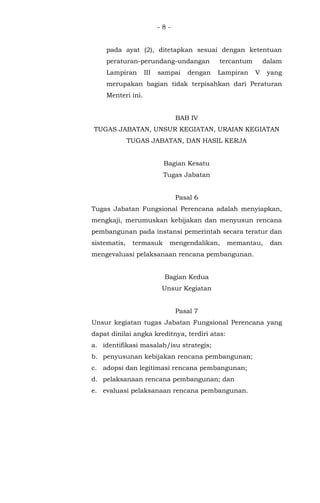 - 8 -
pada ayat (2), ditetapkan sesuai dengan ketentuan
peraturan-perundang-undangan tercantum dalam
Lampiran III sampai dengan Lampiran V yang
merupakan bagian tidak terpisahkan dari Peraturan
Menteri ini.
BAB IV
TUGAS JABATAN, UNSUR KEGIATAN, URAIAN KEGIATAN
TUGAS JABATAN, DAN HASIL KERJA
Bagian Kesatu
Tugas Jabatan
Pasal 6
Tugas Jabatan Fungsional Perencana adalah menyiapkan,
mengkaji, merumuskan kebijakan dan menyusun rencana
pembangunan pada instansi pemerintah secara teratur dan
sistematis, termasuk mengendalikan, memantau, dan
mengevaluasi pelaksanaan rencana pembangunan.
Bagian Kedua
Unsur Kegiatan
Pasal 7
Unsur kegiatan tugas Jabatan Fungsional Perencana yang
dapat dinilai angka kreditnya, terdiri atas:
a. identifikasi masalah/isu strategis;
b. penyusunan kebijakan rencana pembangunan;
c. adopsi dan legitimasi rencana pembangunan;
d. pelaksanaan rencana pembangunan; dan
e. evaluasi pelaksanaan rencana pembangunan.
 