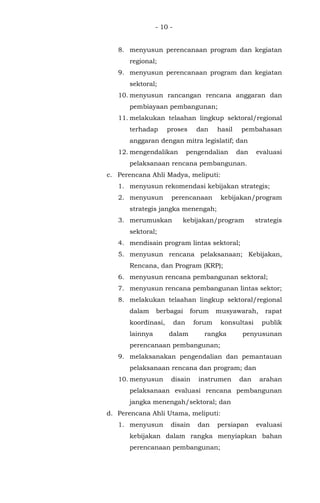 - 10 -
8. menyusun perencanaan program dan kegiatan
regional;
9. menyusun perencanaan program dan kegiatan
sektoral;
10. menyusun rancangan rencana anggaran dan
pembiayaan pembangunan;
11. melakukan telaahan lingkup sektoral/regional
terhadap proses dan hasil pembahasan
anggaran dengan mitra legislatif; dan
12. mengendalikan pengendalian dan evaluasi
pelaksanaan rencana pembangunan.
c. Perencana Ahli Madya, meliputi:
1. menyusun rekomendasi kebijakan strategis;
2. menyusun perencanaan kebijakan/program
strategis jangka menengah;
3. merumuskan kebijakan/program strategis
sektoral;
4. mendisain program lintas sektoral;
5. menyusun rencana pelaksanaan; Kebijakan,
Rencana, dan Program (KRP);
6. menyusun rencana pembangunan sektoral;
7. menyusun rencana pembangunan lintas sektor;
8. melakukan telaahan lingkup sektoral/regional
dalam berbagai forum musyawarah, rapat
koordinasi, dan forum konsultasi publik
lainnya dalam rangka penyusunan
perencanaan pembangunan;
9. melaksanakan pengendalian dan pemantauan
pelaksanaan rencana dan program; dan
10. menyusun disain instrumen dan arahan
pelaksanaan evaluasi rencana pembangunan
jangka menengah/sektoral; dan
d. Perencana Ahli Utama, meliputi:
1. menyusun disain dan persiapan evaluasi
kebijakan dalam rangka menyiapkan bahan
perencanaan pembangunan;
 