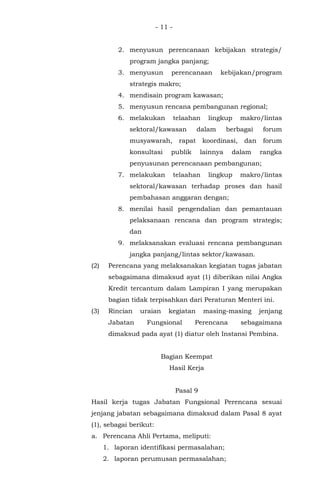 - 11 -
2. menyusun perencanaan kebijakan strategis/
program jangka panjang;
3. menyusun perencanaan kebijakan/program
strategis makro;
4. mendisain program kawasan;
5. menyusun rencana pembangunan regional;
6. melakukan telaahan lingkup makro/lintas
sektoral/kawasan dalam berbagai forum
musyawarah, rapat koordinasi, dan forum
konsultasi publik lainnya dalam rangka
penyusunan perencanaan pembangunan;
7. melakukan telaahan lingkup makro/lintas
sektoral/kawasan terhadap proses dan hasil
pembahasan anggaran dengan;
8. menilai hasil pengendalian dan pemantauan
pelaksanaan rencana dan program strategis;
dan
9. melaksanakan evaluasi rencana pembangunan
jangka panjang/lintas sektor/kawasan.
(2) Perencana yang melaksanakan kegiatan tugas jabatan
sebagaimana dimaksud ayat (1) diberikan nilai Angka
Kredit tercantum dalam Lampiran I yang merupakan
bagian tidak terpisahkan dari Peraturan Menteri ini.
(3) Rincian uraian kegiatan masing-masing jenjang
Jabatan Fungsional Perencana sebagaimana
dimaksud pada ayat (1) diatur oleh Instansi Pembina.
Bagian Keempat
Hasil Kerja
Pasal 9
Hasil kerja tugas Jabatan Fungsional Perencana sesuai
jenjang jabatan sebagaimana dimaksud dalam Pasal 8 ayat
(1), sebagai berikut:
a. Perencana Ahli Pertama, meliputi:
1. laporan identifikasi permasalahan;
2. laporan perumusan permasalahan;
 