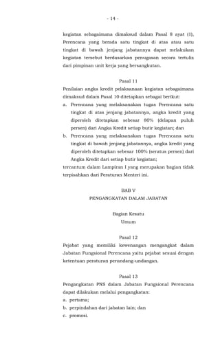 - 14 -
kegiatan sebagaimana dimaksud dalam Pasal 8 ayat (1),
Perencana yang berada satu tingkat di atas atau satu
tingkat di bawah jenjang jabatannya dapat melakukan
kegiatan tersebut berdasarkan penugasan secara tertulis
dari pimpinan unit kerja yang bersangkutan.
Pasal 11
Penilaian angka kredit pelaksanaan kegiatan sebagaimana
dimaksud dalam Pasal 10 ditetapkan sebagai berikut:
a. Perencana yang melaksanakan tugas Perencana satu
tingkat di atas jenjang jabatannya, angka kredit yang
diperoleh ditetapkan sebesar 80% (delapan puluh
persen) dari Angka Kredit setiap butir kegiatan; dan
b. Perencana yang melaksanakan tugas Perencana satu
tingkat di bawah jenjang jabatannya, angka kredit yang
diperoleh ditetapkan sebesar 100% (seratus persen) dari
Angka Kredit dari setiap butir kegiatan;
tercantum dalam Lampiran I yang merupakan bagian tidak
terpisahkan dari Peraturan Menteri ini.
BAB V
PENGANGKATAN DALAM JABATAN
Bagian Kesatu
Umum
Pasal 12
Pejabat yang memiliki kewenangan mengangkat dalam
Jabatan Fungsional Perencana yaitu pejabat sesuai dengan
ketentuan peraturan perundang-undangan.
Pasal 13
Pengangkatan PNS dalam Jabatan Fungsional Perencana
dapat dilakukan melalui pengangkatan:
a. pertama;
b. perpindahan dari jabatan lain; dan
c. promosi.
 
