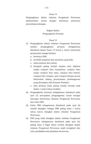 - 15 -
Pasal 14
Pengangkatan dalam Jabatan Fungsional Perencana
dilaksanakan sesuai dengan ketentuan peraturan
perundang-undangan.
Bagian Kedua
Pengangkatan Pertama
Pasal 15
(1) Pengangkatan dalam Jabatan Fungsional Perencana
melalui pengangkatan pertama sebagaimana
dimaksud dalam Pasal 13 huruf a, harus memenuhi
persyaratan sebagai berikut:
a. berstatus PNS;
b. memiliki integritas dan moralitas yang baik;
c. sehat jasmani dan rohani;
d. berijazah paling rendah sarjana atau diploma
empat rumpun ilmu humaniora, rumpun ilmu
sosial, rumpun ilmu alam, rumpun ilmu formal,
rumpun ilmu terapan, atau rumpun lainnya sesuai
kebutuhan bidang perencanaan pembangunan
yang ditetapkan oleh Instansi Pembina;
e. nilai prestasi kerja paling rendah bernilai baik
dalam 1 (satu) tahun terakhir.
(2) Pengangkatan pertama sebagaimana dimaksud pada
ayat (1) merupakan pengangkatan untuk mengisi
lowongan kebutuhan Jabatan Fungsional Perencana
dari calon PNS.
(3) Calon PNS sebagaimana dimaksud pada ayat (2)
setelah diangkat sebagai PNS paling lama 1 (satu)
tahun harus diangkat dalam Jabatan Fungsional
Perencana.
(4) PNS yang telah diangkat dalam Jabatan Fungsional
Perencana sebagaimana dimaksud pada ayat (3),
paling lama 3 (tiga) tahun setelah diangkat dalam
Jabatan Fungsional Perencana wajib mengikuti dan
lulus pendidikan dan pelatihan Perencana.
 