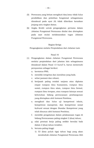 - 16 -
(5) Perencana yang belum mengikuti dan/atau tidak lulus
pendidikan dan pelatihan fungsional sebagaimana
dimaksud pada ayat (4) tidak diberikan kenaikan
jenjang satu tingkat diatas.
(6) Angka Kredit untuk pengangkatan pertama dalam
Jabatan Fungsional Perencana dinilai dan ditetapkan
pada saat mulai melaksanakan tugas Jabatan
Fungsional Perencana.
Bagian Ketiga
Pengangkatan melalui Perpindahan dari Jabatan Lain
Pasal 16
(1) Pengangkatan dalam Jabatan Fungsional Perencana
melalui perpindahan dari jabatan lain sebagaimana
dimaksud dalam Pasal 13 huruf b, harus memenuhi
persyaratan sebagai berikut:
a. berstatus PNS;
b. memiliki integritas dan moralitas yang baik;
c. sehat jasmani dan rohani;
d. berijazah paling rendah sarjana atau diploma
empat rumpun ilmu humaniora, rumpun ilmu
sosial, rumpun ilmu alam, rumpun ilmu formal,
rumpun ilmu terapan, atau rumpun lainnya sesuai
kebutuhan bidang perencanaan pembangunan
yang ditetapkan oleh Instansi Pembina;
e. mengikuti dan lulus uji kompetensi teknis,
kompetensi manajerial, dan kompetensi sosial
kultural sesuai dengan Standar Kompetensi yang
telah disusun oleh Instansi Pembina;
f. memiliki pengalaman dalam pelaksanaan tugas di
bidang Perencanaan paling singkat 2 (dua) tahun;
g. nilai prestasi kerja paling sedikit bernilai baik
dalam 2 (dua) tahun terakhir;
h. berusia paling tinggi:
1) 53 (lima puluh tiga) tahun bagi yang akan
menduduki Jabatan Fungsional Perencana Ahli
 