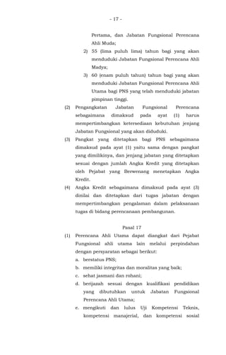 - 17 -
Pertama, dan Jabatan Fungsional Perencana
Ahli Muda;
2) 55 (lima puluh lima) tahun bagi yang akan
menduduki Jabatan Fungsional Perencana Ahli
Madya;
3) 60 (enam puluh tahun) tahun bagi yang akan
menduduki Jabatan Fungsional Perencana Ahli
Utama bagi PNS yang telah menduduki jabatan
pimpinan tinggi.
(2) Pengangkatan Jabatan Fungsional Perencana
sebagaimana dimaksud pada ayat (1) harus
mempertimbangkan ketersediaan kebutuhan jenjang
Jabatan Fungsional yang akan diduduki.
(3) Pangkat yang ditetapkan bagi PNS sebagaimana
dimaksud pada ayat (1) yaitu sama dengan pangkat
yang dimilikinya, dan jenjang jabatan yang ditetapkan
sesuai dengan jumlah Angka Kredit yang ditetapkan
oleh Pejabat yang Berwenang menetapkan Angka
Kredit.
(4) Angka Kredit sebagaimana dimaksud pada ayat (3)
dinilai dan ditetapkan dari tugas jabatan dengan
mempertimbangkan pengalaman dalam pelaksanaan
tugas di bidang perencanaan pembangunan.
Pasal 17
(1) Perencana Ahli Utama dapat diangkat dari Pejabat
Fungsional ahli utama lain melalui perpindahan
dengan persyaratan sebagai berikut:
a. berstatus PNS;
b. memiliki integritas dan moralitas yang baik;
c. sehat jasmani dan rohani;
d. berijazah sesuai dengan kualifikasi pendidikan
yang dibutuhkan untuk Jabatan Fungsional
Perencana Ahli Utama;
e. mengikuti dan lulus Uji Kompetensi Teknis,
kompetensi manajerial, dan kompetensi sosial
 