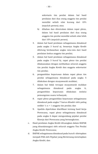 - 50 -
sekretaris tim penilai dalam hal hasil
penilaian dari dua orang anggota tim penilai
memiliki selisih nilai kurang dari 10%
(sepuluh persen); atau
b) dibahas dan ditentukan dalam rapat pleno,
dalam hal hasil penilaian dari dua orang
anggota tim penilai memiliki selisih nilai lebih
dari 10% (sepuluh persen).
4. dalam hal hasil penilaian sebagaimana dimaksud
pada angka 3 huruf a), besarnya Angka Kredit
dihitung berdasarkan angka rata-rata dari hasil
penilaian kedua anggota tim penilai;
5. dalam hal hasil penilaian sebagaimana dimaksud
pada angka 3 huruf b), rapat pleno tim penilai
dilaksanakan dengan melibatkan seluruh anggota
tim penilai Angka Kredit dan anggota sekretariat
tim penilai;
6. pengambilan keputusan dalam rapat pleno tim
penilai sebagaimana dimaksud pada angka 5
dilakukan dengan musyawarah mufakat;
7. dalam hal tidak tercapai musyawarah mufakat
sebagaimana dimaksud pada angka 6,
pengambilan keputusan dilakukan melalui
pemungutan suara terbanyak;
8. rapat pleno pengambilan keputusan sebagaimana
dimaksud pada angka 7 harus dihadiri oleh paling
sedikit ½ n + 1 anggota tim penilai; dan
9. Apabila diperlukan klarifikasi tentang hasil kerja
Perencana, rapat pleno sebagaimana dimaksud
pada angka 6 dapat mengundang pejabat penilai
Kinerja dari Perencana yang bersangkutan.
c. Hasil penilaian Angka Kredit dituangkan dalam BAPAK
yang ditandatangani oleh seluruh anggota Tim Penilai
Angka Kredit Perencana;
d. BAPAK sebagaimana dimaksud pada huruf c ditetapkan
menjadi PAK oleh Pejabat yang Berwenang menetapkan
Angka Kredit; dan
 