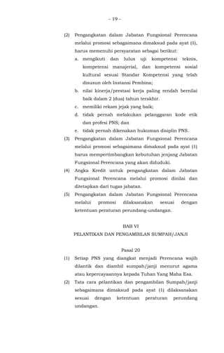 - 19 -
(2) Pengangkatan dalam Jabatan Fungsional Perencana
melalui promosi sebagaimana dimaksud pada ayat (1),
harus memenuhi persyaratan sebagai berikut:
a. mengikuti dan lulus uji kompetensi teknis,
kompetensi manajerial, dan kompetensi sosial
kultural sesuai Standar Kompetensi yang telah
disusun oleh Instansi Pembina;
b. nilai kinerja/prestasi kerja paling rendah bernilai
baik dalam 2 (dua) tahun terakhir.
c. memiliki rekam jejak yang baik;
d. tidak pernah melakukan pelanggaran kode etik
dan profesi PNS; dan
e. tidak pernah dikenakan hukuman disiplin PNS.
(3) Pengangkatan dalam Jabatan Fungsional Perencana
melalui promosi sebagaimana dimaksud pada ayat (1)
harus mempertimbangkan kebutuhan jenjang Jabatan
Fungsional Perencana yang akan diduduki.
(4) Angka Kredit untuk pengangkatan dalam Jabatan
Fungsional Perencana melalui promosi dinilai dan
ditetapkan dari tugas jabatan.
(5) Pengangkatan dalam Jabatan Fungsional Perencana
melalui promosi dilaksanakan sesuai dengan
ketentuan peraturan perundang-undangan.
BAB VI
PELANTIKAN DAN PENGAMBILAN SUMPAH/JANJI
Pasal 20
(1) Setiap PNS yang diangkat menjadi Perencana wajib
dilantik dan diambil sumpah/janji menurut agama
atau kepercayaannya kepada Tuhan Yang Maha Esa.
(2) Tata cara pelantikan dan pengambilan Sumpah/janji
sebagaimana dimaksud pada ayat (1) dilaksanakan
sesuai dengan ketentuan peraturan perundang
undangan.
 