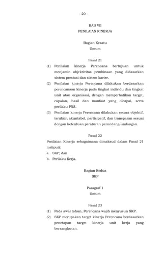 - 20 -
BAB VII
PENILAIAN KINERJA
Bagian Kesatu
Umum
Pasal 21
(1) Penilaian kinerja Perencana bertujuan untuk
menjamin objektivitas pembinaan yang didasarkan
sistem prestasi dan sistem karier.
(2) Penilaian kinerja Perencana dilakukan berdasarkan
perencanaan kinerja pada tingkat individu dan tingkat
unit atau organisasi, dengan memperhatikan target,
capaian, hasil dan manfaat yang dicapai, serta
perilaku PNS.
(3) Penilaian kinerja Perencana dilakukan secara objektif,
terukur, akuntabel, partisipatif, dan transparan sesuai
dengan ketentuan peraturan perundang-undangan.
Pasal 22
Penilaian Kinerja sebagaimana dimaksud dalam Pasal 21
meliputi:
a. SKP; dan
b. Perilaku Kerja.
Bagian Kedua
SKP
Paragraf 1
Umum
Pasal 23
(1) Pada awal tahun, Perencana wajib menyusun SKP.
(2) SKP merupakan target kinerja Perencana berdasarkan
penetapan target kinerja unit kerja yang
bersangkutan.
 