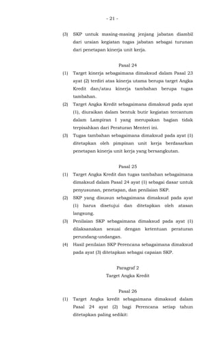 - 21 -
(3) SKP untuk masing-masing jenjang jabatan diambil
dari uraian kegiatan tugas jabatan sebagai turunan
dari penetapan kinerja unit kerja.
Pasal 24
(1) Target kinerja sebagaimana dimaksud dalam Pasal 23
ayat (2) terdiri atas kinerja utama berupa target Angka
Kredit dan/atau kinerja tambahan berupa tugas
tambahan.
(2) Target Angka Kredit sebagaimana dimaksud pada ayat
(1), diuraikan dalam bentuk butir kegiatan tercantum
dalam Lampiran I yang merupakan bagian tidak
terpisahkan dari Peraturan Menteri ini.
(3) Tugas tambahan sebagaimana dimaksud pada ayat (1)
ditetapkan oleh pimpinan unit kerja berdasarkan
penetapan kinerja unit kerja yang bersangkutan.
Pasal 25
(1) Target Angka Kredit dan tugas tambahan sebagaimana
dimaksud dalam Pasal 24 ayat (1) sebagai dasar untuk
penyusunan, penetapan, dan penilaian SKP.
(2) SKP yang disusun sebagaimana dimaksud pada ayat
(1) harus disetujui dan ditetapkan oleh atasan
langsung.
(3) Penilaian SKP sebagaimana dimaksud pada ayat (1)
dilaksanakan sesuai dengan ketentuan peraturan
perundang-undangan.
(4) Hasil penilaian SKP Perencana sebagaimana dimaksud
pada ayat (3) ditetapkan sebagai capaian SKP.
Paragraf 2
Target Angka Kredit
Pasal 26
(1) Target Angka kredit sebagaimana dimaksud dalam
Pasal 24 ayat (2) bagi Perencana setiap tahun
ditetapkan paling sedikit:
 